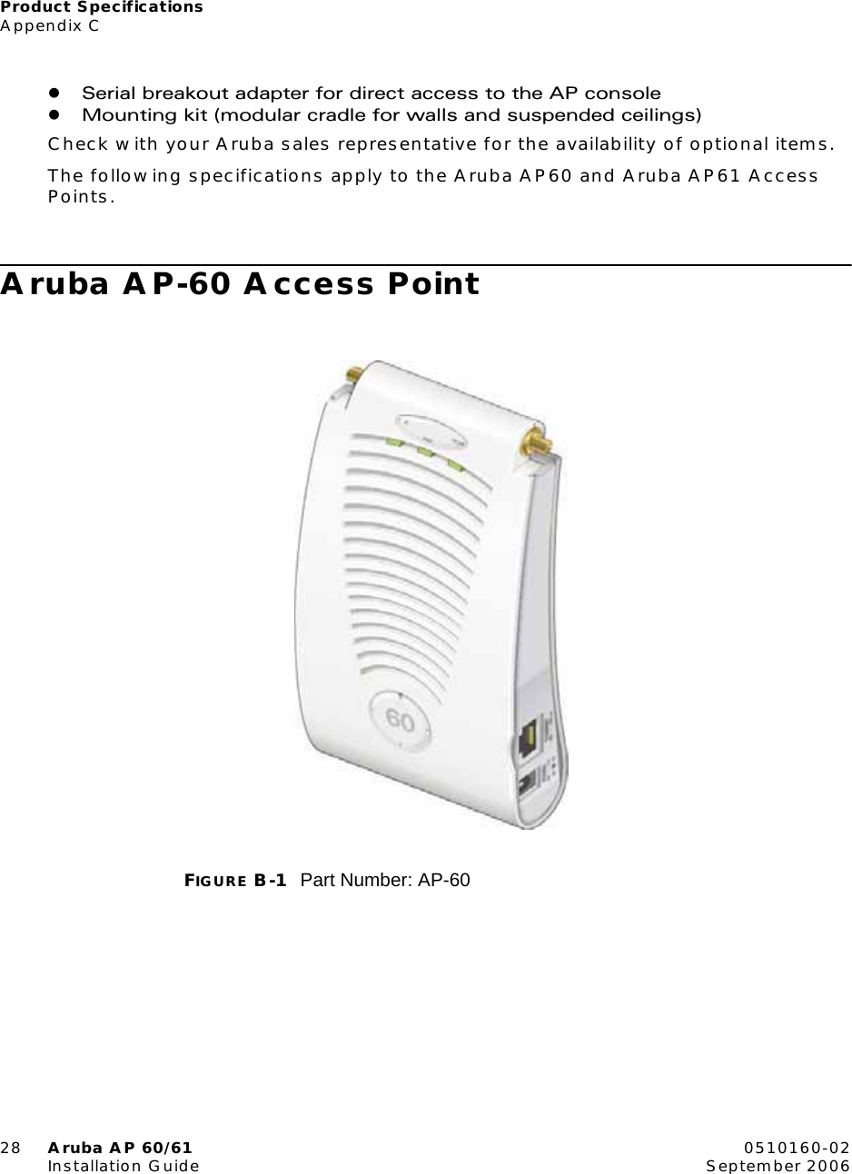 Product SpecificationsAppendix C28 Aruba AP 60/61 0510160-02Installation Guide September 2006zSerial breakout adapter for direct access to the AP consolezMounting kit (modular cradle for walls and suspended ceilings)Check with your Aruba sales representative for the availability of optional items.The following specifications apply to the Aruba AP60 and Aruba AP61 Access Points.Aruba AP-60 Access PointFIGURE B-1 Part Number: AP-60