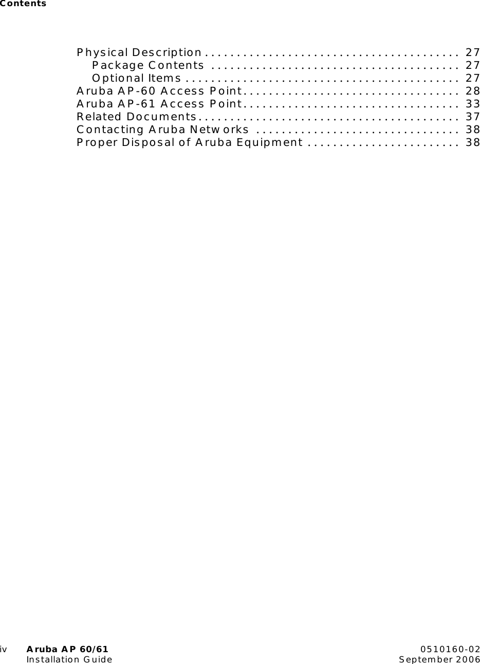Contentsiv Aruba AP 60/61 0510160-02Installation Guide September 2006Physical Description . . . . . . . . . . . . . . . . . . . . . . . . . . . . . . . . . . . . . . . .  27Package Contents  . . . . . . . . . . . . . . . . . . . . . . . . . . . . . . . . . . . . . . .  27Optional Items . . . . . . . . . . . . . . . . . . . . . . . . . . . . . . . . . . . . . . . . . . .  27Aruba AP-60 Access Point. . . . . . . . . . . . . . . . . . . . . . . . . . . . . . . . . .  28Aruba AP-61 Access Point. . . . . . . . . . . . . . . . . . . . . . . . . . . . . . . . . .  33Related Documents. . . . . . . . . . . . . . . . . . . . . . . . . . . . . . . . . . . . . . . . .  37Contacting Aruba Networks  . . . . . . . . . . . . . . . . . . . . . . . . . . . . . . . .  38Proper Disposal of Aruba Equipment . . . . . . . . . . . . . . . . . . . . . . . .  38