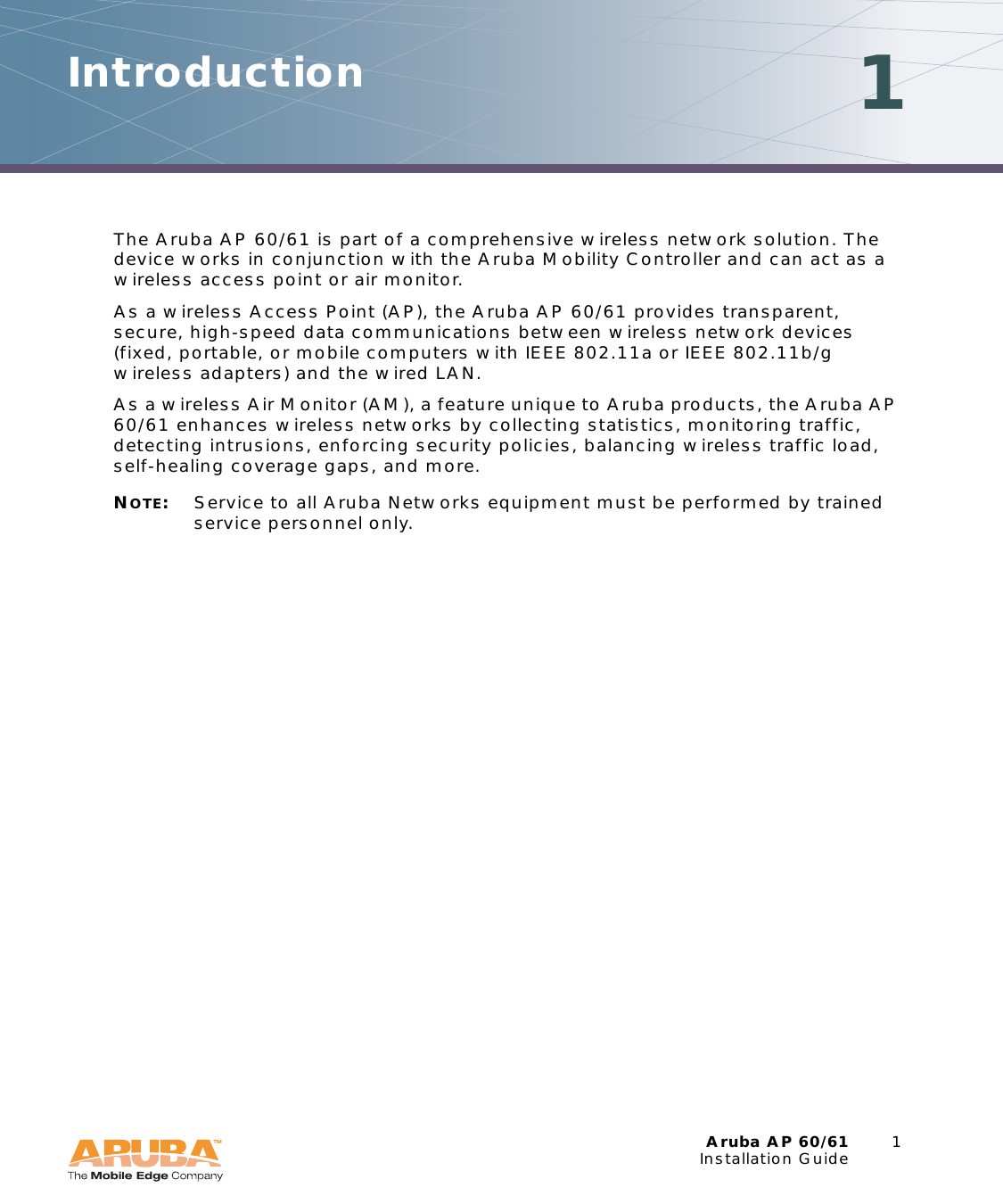 Aruba AP 60/61 1Installation GuideIntroduction 1The Aruba AP 60/61 is part of a comprehensive wireless network solution. The device works in conjunction with the Aruba Mobility Controller and can act as a wireless access point or air monitor.As a wireless Access Point (AP), the Aruba AP 60/61 provides transparent, secure, high-speed data communications between wireless network devices (fixed, portable, or mobile computers with IEEE 802.11a or IEEE 802.11b/g wireless adapters) and the wired LAN.As a wireless Air Monitor (AM), a feature unique to Aruba products, the Aruba AP 60/61 enhances wireless networks by collecting statistics, monitoring traffic, detecting intrusions, enforcing security policies, balancing wireless traffic load, self-healing coverage gaps, and more.NOTE:Service to all Aruba Networks equipment must be performed by trained service personnel only.