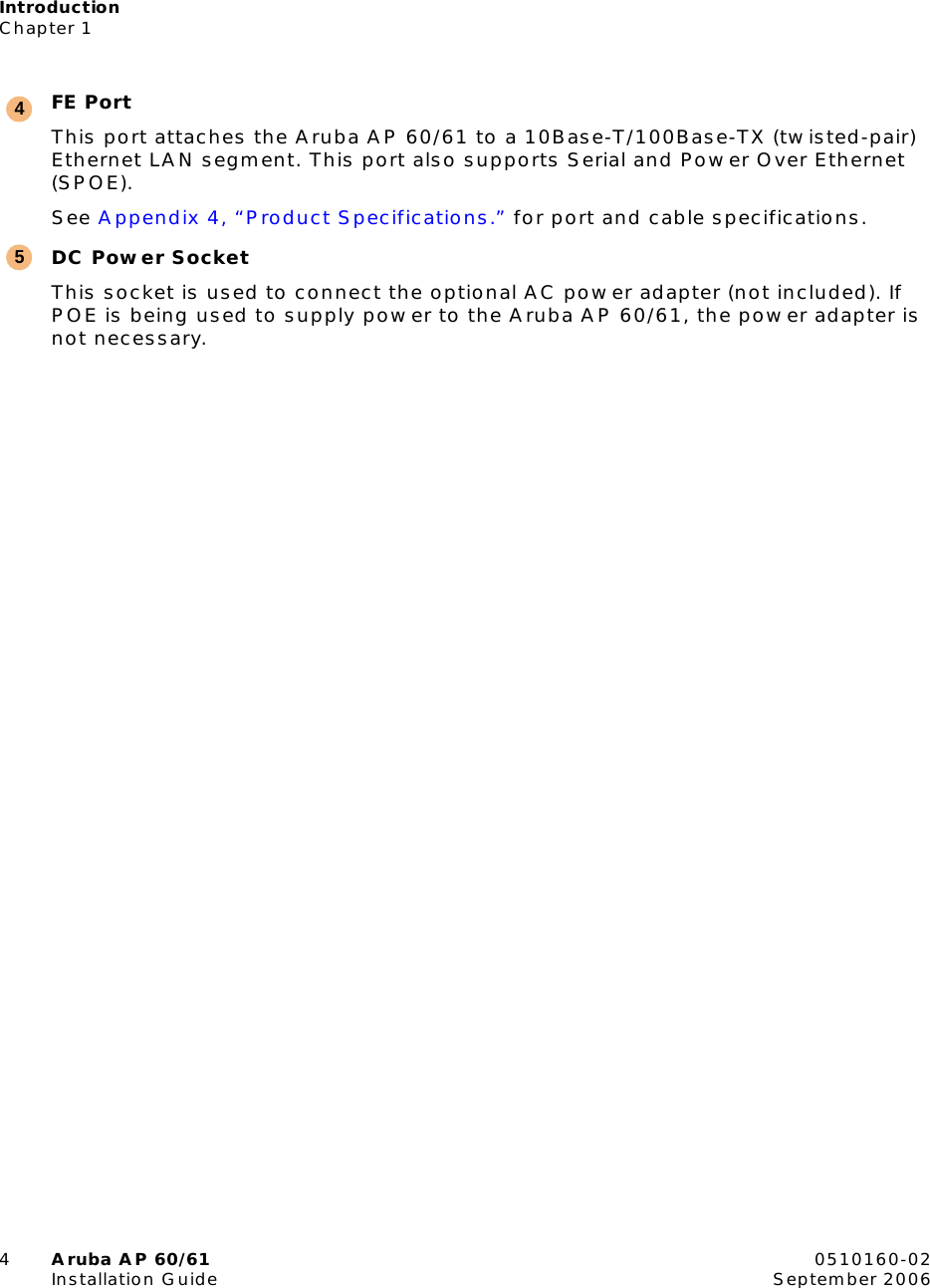 IntroductionChapter 14Aruba AP 60/61 0510160-02Installation Guide September 2006FE PortThis port attaches the Aruba AP 60/61 to a 10Base-T/100Base-TX (twisted-pair) Ethernet LAN segment. This port also supports Serial and Power Over Ethernet (SPOE).See Appendix 4, “Product Specifications.” for port and cable specifications.DC Power SocketThis socket is used to connect the optional AC power adapter (not included). If POE is being used to supply power to the Aruba AP 60/61, the power adapter is not necessary.45