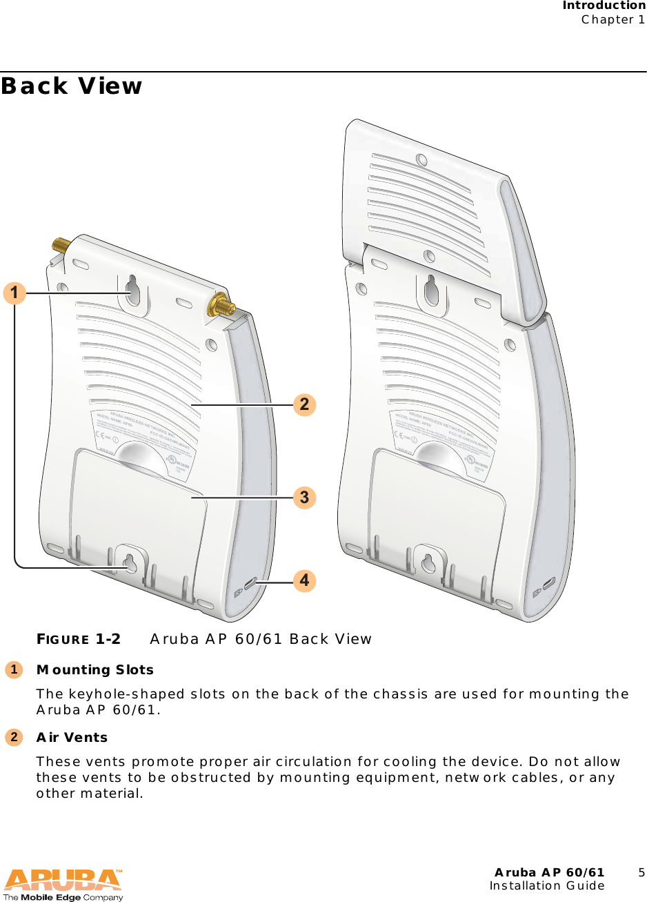 Aruba AP 60/61 5Installation GuideIntroductionChapter 1Back ViewFIGURE 1-2 Aruba AP 60/61 Back ViewMounting SlotsThe keyhole-shaped slots on the back of the chassis are used for mounting the Aruba AP 60/61.Air VentsThese vents promote proper air circulation for cooling the device. Do not allow these vents to be obstructed by mounting equipment, network cables, or any other material.132412