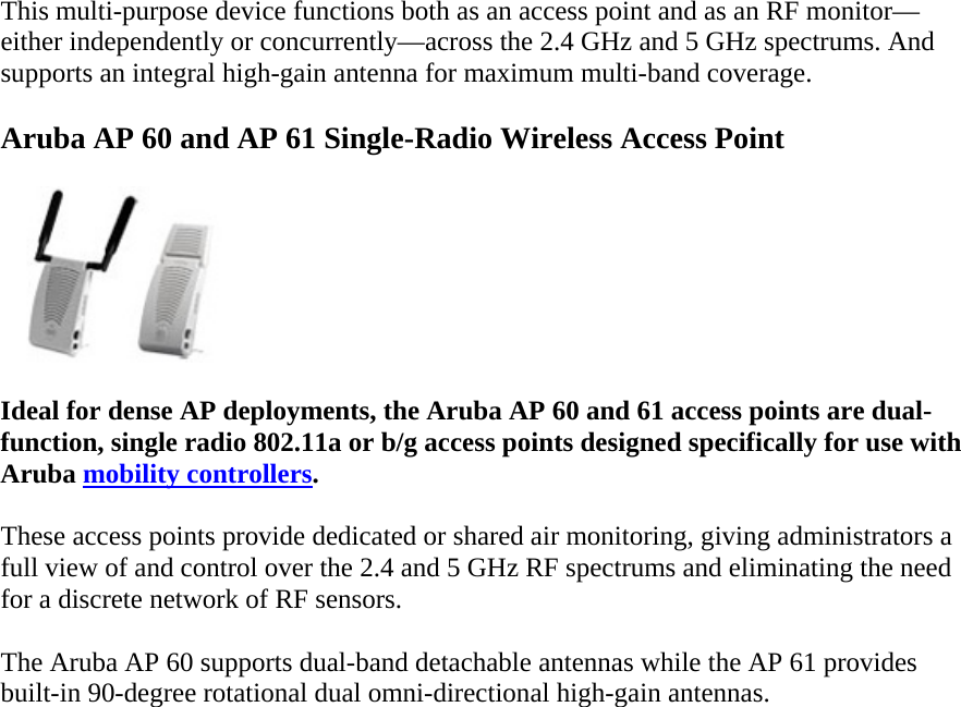 This multi-purpose device functions both as an access point and as an RF monitor—either independently or concurrently—across the 2.4 GHz and 5 GHz spectrums. And supports an integral high-gain antenna for maximum multi-band coverage. Aruba AP 60 and AP 61 Single-Radio Wireless Access Point  Ideal for dense AP deployments, the Aruba AP 60 and 61 access points are dual-function, single radio 802.11a or b/g access points designed specifically for use with Aruba mobility controllers. These access points provide dedicated or shared air monitoring, giving administrators a full view of and control over the 2.4 and 5 GHz RF spectrums and eliminating the need for a discrete network of RF sensors. The Aruba AP 60 supports dual-band detachable antennas while the AP 61 provides built-in 90-degree rotational dual omni-directional high-gain antennas.  