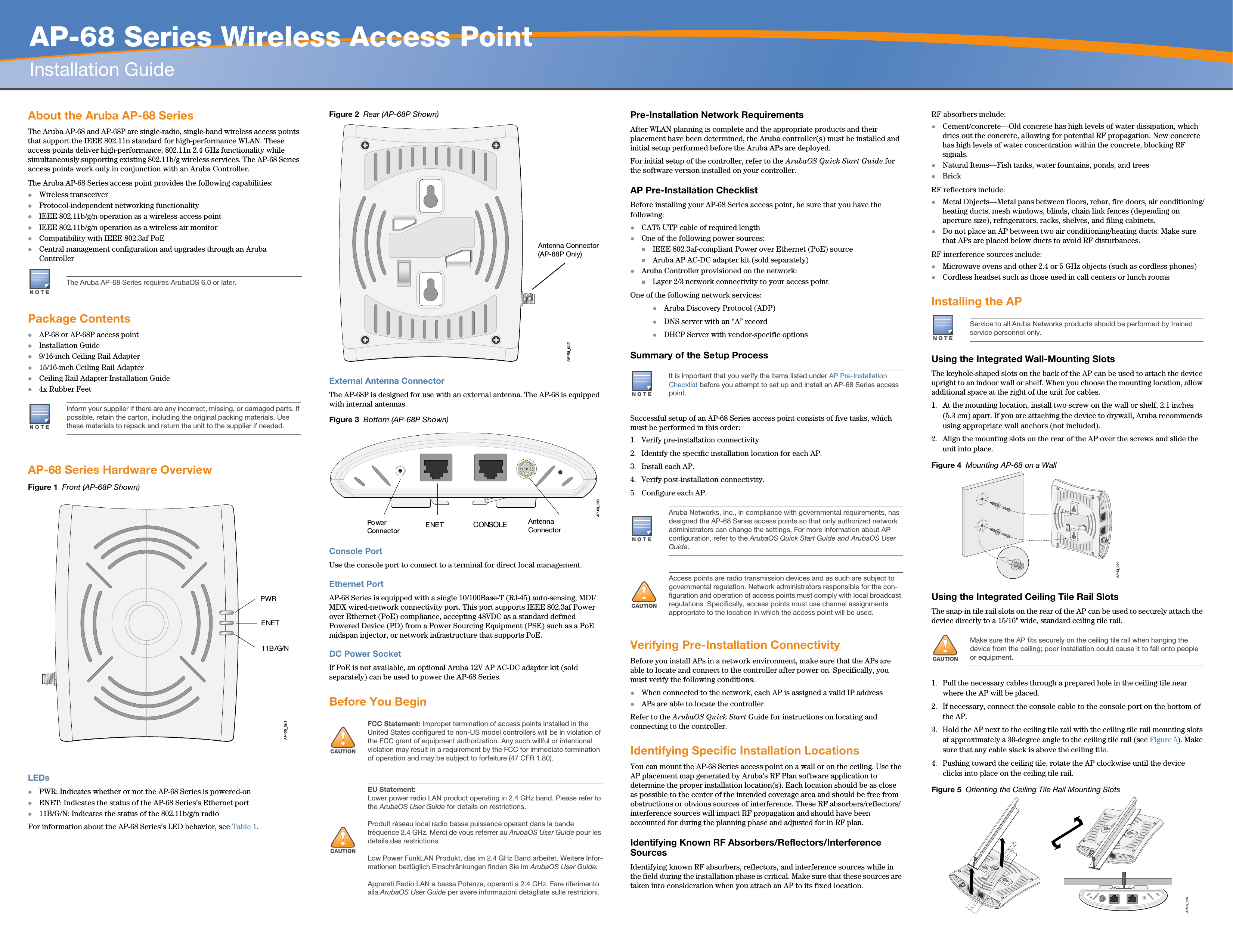   AP-68 Series Wireless Access PointInstallation GuideAbout the Aruba AP-68 SeriesThe Aruba AP-68 and AP-68P are single-radio, single-band wireless access points that support the IEEE 802.11n standard for high-performance WLAN. These access points deliver high-performance, 802.11n 2.4 GHz functionality while simultaneously supporting existing 802.11b/g wireless services. The AP-68 Series access points work only in conjunction with an Aruba Controller.The Aruba AP-68 Series access point provides the following capabilities:zWireless transceiverzProtocol-independent networking functionalityzIEEE 802.11b/g/n operation as a wireless access pointzIEEE 802.11b/g/n operation as a wireless air monitorzCompatibility with IEEE 802.3af PoE zCentral management configuration and upgrades through an Aruba ControllerPackage ContentszAP-68 or AP-68P access pointzInstallation Guidez9/16-inch Ceiling Rail Adapterz15/16-inch Ceiling Rail AdapterzCeiling Rail Adapter Installation Guidez4x Rubber FeetAP-68 Series Hardware OverviewFigure 1  Front (AP-68P Shown)LEDszPWR: Indicates whether or not the AP-68 Series is powered-onzENET: Indicates the status of the AP-68 Series’s Ethernet portz11B/G/N: Indicates the status of the 802.11b/g/n radioFor information about the AP-68 Series’s LED behavior, see Table 1.Figure 2  Rear (AP-68P Shown)External Antenna ConnectorThe AP-68P is designed for use with an external antenna. The AP-68 is equipped with internal antennas.Figure 3  Bottom (AP-68P Shown)Console PortUse the console port to connect to a terminal for direct local management.Ethernet PortAP-68 Series is equipped with a single 10/100Base-T (RJ-45) auto-sensing, MDI/MDX wired-network connectivity port. This port supports IEEE 802.3af Power over Ethernet (PoE) compliance, accepting 48VDC as a standard defined Powered Device (PD) from a Power Sourcing Equipment (PSE) such as a PoE midspan injector, or network infrastructure that supports PoE.DC Power SocketIf PoE is not available, an optional Aruba 12V AP AC-DC adapter kit (sold separately) can be used to power the AP-68 Series. Before You BeginPre-Installation Network RequirementsAfter WLAN planning is complete and the appropriate products and their placement have been determined, the Aruba controller(s) must be installed and initial setup performed before the Aruba APs are deployed.For initial setup of the controller, refer to the ArubaOS Quick Start Guide for the software version installed on your controller.AP Pre-Installation ChecklistBefore installing your AP-68 Series access point, be sure that you have the following:zCAT5 UTP cable of required lengthzOne of the following power sources:IEEE 802.3af-compliant Power over Ethernet (PoE) sourceAruba AP AC-DC adapter kit (sold separately)zAruba Controller provisioned on the network:Layer 2/3 network connectivity to your access pointOne of the following network services:zAruba Discovery Protocol (ADP)zDNS server with an “A” recordzDHCP Server with vendor-specific optionsSummary of the Setup ProcessSuccessful setup of an AP-68 Series access point consists of five tasks, which must be performed in this order:1. Verify pre-installation connectivity.2. Identify the specific installation location for each AP.3. Install each AP.4. Verify post-installation connectivity.5. Configure each AP.Verifying Pre-Installation ConnectivityBefore you install APs in a network environment, make sure that the APs are able to locate and connect to the controller after power on. Specifically, you must verify the following conditions:zWhen connected to the network, each AP is assigned a valid IP addresszAPs are able to locate the controller Refer to the ArubaOS Quick Start Guide for instructions on locating and connecting to the controller.Identifying Specific Installation LocationsYou can mount the AP-68 Series access point on a wall or on the ceiling. Use the AP placement map generated by Aruba’s RF Plan software application to determine the proper installation location(s). Each location should be as close as possible to the center of the intended coverage area and should be free from obstructions or obvious sources of interference. These RF absorbers/reflectors/interference sources will impact RF propagation and should have been accounted for during the planning phase and adjusted for in RF plan.Identifying Known RF Absorbers/Reflectors/Interference SourcesIdentifying known RF absorbers, reflectors, and interference sources while in the field during the installation phase is critical. Make sure that these sources are taken into consideration when you attach an AP to its fixed location.RF absorbers include:zCement/concrete—Old concrete has high levels of water dissipation, which dries out the concrete, allowing for potential RF propagation. New concrete has high levels of water concentration within the concrete, blocking RF signals.zNatural Items—Fish tanks, water fountains, ponds, and treeszBrickRF reflectors include:zMetal Objects—Metal pans between floors, rebar, fire doors, air conditioning/heating ducts, mesh windows, blinds, chain link fences (depending on aperture size), refrigerators, racks, shelves, and filing cabinets.zDo not place an AP between two air conditioning/heating ducts. Make sure that APs are placed below ducts to avoid RF disturbances.RF interference sources include:zMicrowave ovens and other 2.4 or 5 GHz objects (such as cordless phones)zCordless headset such as those used in call centers or lunch roomsInstalling the APUsing the Integrated Wall-Mounting SlotsThe keyhole-shaped slots on the back of the AP can be used to attach the device upright to an indoor wall or shelf. When you choose the mounting location, allow additional space at the right of the unit for cables.1. At the mounting location, install two screw on the wall or shelf, 2.1 inches (5.3 cm) apart. If you are attaching the device to drywall, Aruba recommends using appropriate wall anchors (not included).2. Align the mounting slots on the rear of the AP over the screws and slide the unit into place.Figure 4  Mounting AP-68 on a WallUsing the Integrated Ceiling Tile Rail SlotsThe snap-in tile rail slots on the rear of the AP can be used to securely attach the device directly to a 15/16&quot; wide, standard ceiling tile rail.1. Pull the necessary cables through a prepared hole in the ceiling tile near where the AP will be placed.2. If necessary, connect the console cable to the console port on the bottom of the AP.3. Hold the AP next to the ceiling tile rail with the ceiling tile rail mounting slots at approximately a 30-degree angle to the ceiling tile rail (see Figure 5). Make sure that any cable slack is above the ceiling tile.4. Pushing toward the ceiling tile, rotate the AP clockwise until the device clicks into place on the ceiling tile rail.Figure 5  Orienting the Ceiling Tile Rail Mounting SlotsNOTEThe Aruba AP-68 Series requires ArubaOS 6.0 or later.NOTEInform your supplier if there are any incorrect, missing, or damaged parts. If possible, retain the carton, including the original packing materials. Use these materials to repack and return the unit to the supplier if needed.AP-68_001PWRENET11B/G/N!CAUTIONFCC Statement: Improper termination of access points installed in the United States configured to non-US model controllers will be in violation of the FCC grant of equipment authorization. Any such willful or intentional violation may result in a requirement by the FCC for immediate termination of operation and may be subject to forfeiture (47 CFR 1.80).!CAUTIONEU Statement: Lower power radio LAN product operating in 2.4 GHz band. Please refer to the ArubaOS User Guide for details on restrictions.Produit réseau local radio basse puissance operant dans la bande fréquence 2.4 GHz. Merci de vous referrer au ArubaOS User Guide pour les details des restrictions.Low Power FunkLAN Produkt, das im 2.4 GHz Band arbeitet. Weitere Infor-mationen bezlüglich Einschränkungen finden Sie im ArubaOS User Guide.Apparati Radio LAN a bassa Potenza, operanti a 2.4 GHz. Fare riferimento alla ArubaOS User Guide per avere informazioni detagliate sulle restrizioni.AP-68_002Antenna Connector(AP-68P Only)AP-68_003CONSOLEENETPo wer ConnectorAntenna ConnectorNOTEIt is important that you verify the items listed under AP Pre-Installation Checklist before you attempt to set up and install an AP-68 Series access point.NOTEAruba Networks, Inc., in compliance with governmental requirements, has designed the AP-68 Series access points so that only authorized network administrators can change the settings. For more information about AP configuration, refer to the ArubaOS Quick Start Guide and ArubaOS User Guide.!CAUTIONAccess points are radio transmission devices and as such are subject to governmental regulation. Network administrators responsible for the con-figuration and operation of access points must comply with local broadcast regulations. Specifically, access points must use channel assignments appropriate to the location in which the access point will be used.NOTEService to all Aruba Networks products should be performed by trained service personnel only.!CAUTIONMake sure the AP fits securely on the ceiling tile rail when hanging the device from the ceiling; poor installation could cause it to fall onto people or equipment.AP-68_004AP-68_005