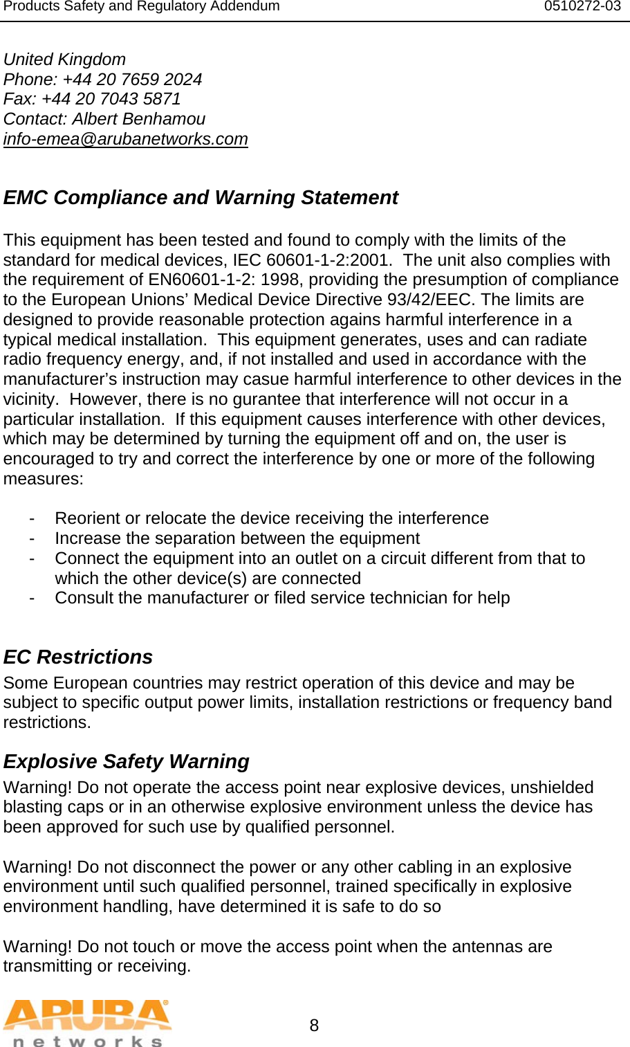 Products Safety and Regulatory Addendum                                                                  0510272-03   8 United Kingdom Phone: +44 20 7659 2024 Fax: +44 20 7043 5871 Contact: Albert Benhamou info-emea@arubanetworks.com  EMC Compliance and Warning Statement  This equipment has been tested and found to comply with the limits of the standard for medical devices, IEC 60601-1-2:2001.  The unit also complies with the requirement of EN60601-1-2: 1998, providing the presumption of compliance to the European Unions’ Medical Device Directive 93/42/EEC. The limits are designed to provide reasonable protection agains harmful interference in a typical medical installation.  This equipment generates, uses and can radiate radio frequency energy, and, if not installed and used in accordance with the manufacturer’s instruction may casue harmful interference to other devices in the vicinity.  However, there is no gurantee that interference will not occur in a particular installation.  If this equipment causes interference with other devices, which may be determined by turning the equipment off and on, the user is encouraged to try and correct the interference by one or more of the following measures:  -  Reorient or relocate the device receiving the interference -  Increase the separation between the equipment -  Connect the equipment into an outlet on a circuit different from that to which the other device(s) are connected -  Consult the manufacturer or filed service technician for help  EC Restrictions Some European countries may restrict operation of this device and may be subject to specific output power limits, installation restrictions or frequency band restrictions. Explosive Safety Warning Warning! Do not operate the access point near explosive devices, unshielded blasting caps or in an otherwise explosive environment unless the device has been approved for such use by qualified personnel.  Warning! Do not disconnect the power or any other cabling in an explosive environment until such qualified personnel, trained specifically in explosive environment handling, have determined it is safe to do so  Warning! Do not touch or move the access point when the antennas are transmitting or receiving. 