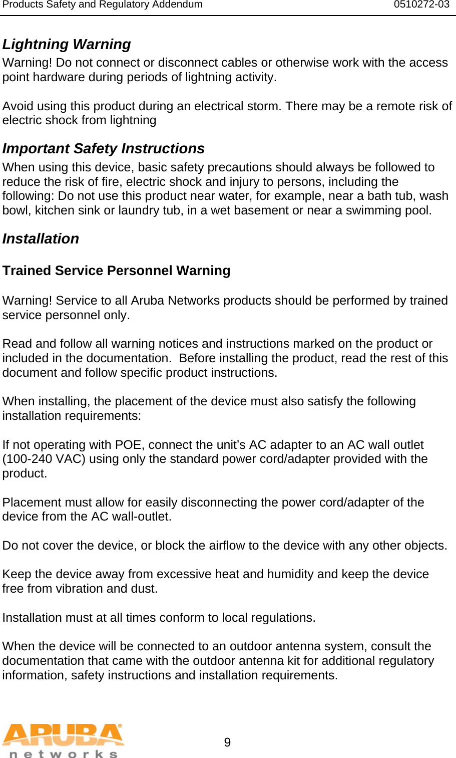 Products Safety and Regulatory Addendum                                                                  0510272-03   9 Lightning Warning Warning! Do not connect or disconnect cables or otherwise work with the access point hardware during periods of lightning activity.  Avoid using this product during an electrical storm. There may be a remote risk of electric shock from lightning Important Safety Instructions When using this device, basic safety precautions should always be followed to reduce the risk of fire, electric shock and injury to persons, including the following: Do not use this product near water, for example, near a bath tub, wash bowl, kitchen sink or laundry tub, in a wet basement or near a swimming pool. Installation Trained Service Personnel Warning  Warning! Service to all Aruba Networks products should be performed by trained service personnel only.  Read and follow all warning notices and instructions marked on the product or included in the documentation.  Before installing the product, read the rest of this document and follow specific product instructions.  When installing, the placement of the device must also satisfy the following installation requirements:  If not operating with POE, connect the unit’s AC adapter to an AC wall outlet (100-240 VAC) using only the standard power cord/adapter provided with the product.  Placement must allow for easily disconnecting the power cord/adapter of the device from the AC wall-outlet.  Do not cover the device, or block the airflow to the device with any other objects.   Keep the device away from excessive heat and humidity and keep the device free from vibration and dust.  Installation must at all times conform to local regulations.  When the device will be connected to an outdoor antenna system, consult the documentation that came with the outdoor antenna kit for additional regulatory information, safety instructions and installation requirements.  