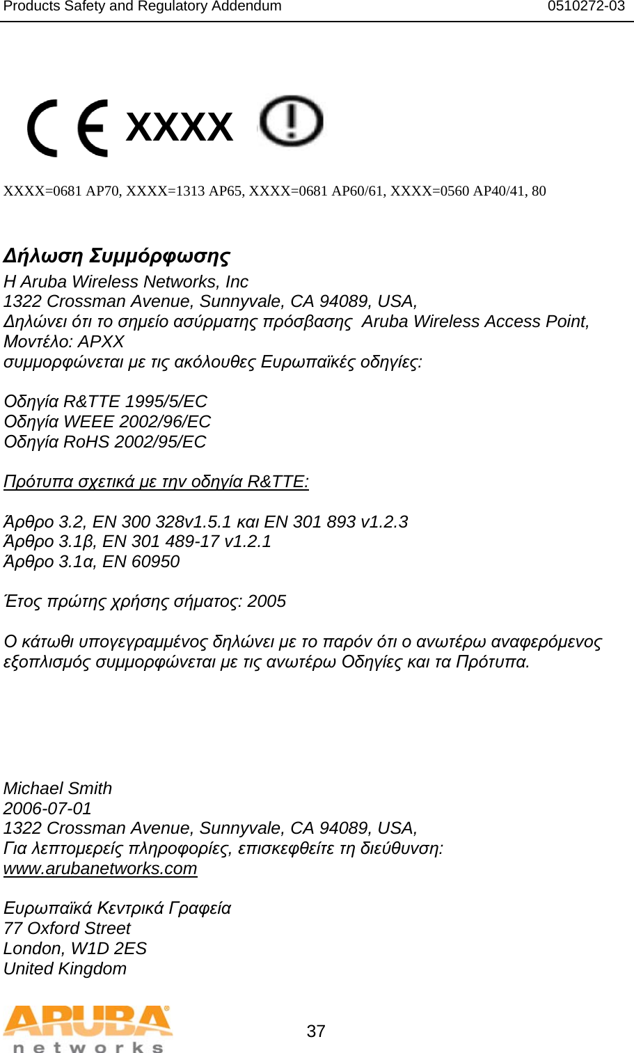 Products Safety and Regulatory Addendum                                                                  0510272-03   37   XXXX    XXXX=0681 AP70, XXXX=1313 AP65, XXXX=0681 AP60/61, XXXX=0560 AP40/41, 80  Δήλωση Συμμόρφωσης Η Aruba Wireless Networks, Inc 1322 Crossman Avenue, Sunnyvale, CA 94089, USA, Δηλώνει ότι το σημείο ασύρματης πρόσβασης  Aruba Wireless Access Point, Μοντέλο: APXX συμμορφώνεται με τις ακόλουθες Ευρωπαϊκές οδηγίες:  Οδηγία R&amp;TTE 1995/5/EC Οδηγία WEEE 2002/96/EC Οδηγία RoHS 2002/95/EC  Πρότυπα σχετικά με την οδηγία R&amp;TTE:  Άρθρο 3.2, EN 300 328v1.5.1 και EN 301 893 v1.2.3 Άρθρο 3.1β, EN 301 489-17 v1.2.1 Άρθρο 3.1α, EN 60950  Έτος πρώτης χρήσης σήματος: 2005  Ο κάτωθι υπογεγραμμένος δηλώνει με το παρόν ότι ο ανωτέρω αναφερόμενος εξοπλισμός συμμορφώνεται με τις ανωτέρω Οδηγίες και τα Πρότυπα.      Michael Smith 2006-07-01 1322 Crossman Avenue, Sunnyvale, CA 94089, USA, Για λεπτομερείς πληροφορίες, επισκεφθείτε τη διεύθυνση: www.arubanetworks.com  Ευρωπαϊκά Κεντρικά Γραφεία 77 Oxford Street London, W1D 2ES United Kingdom 