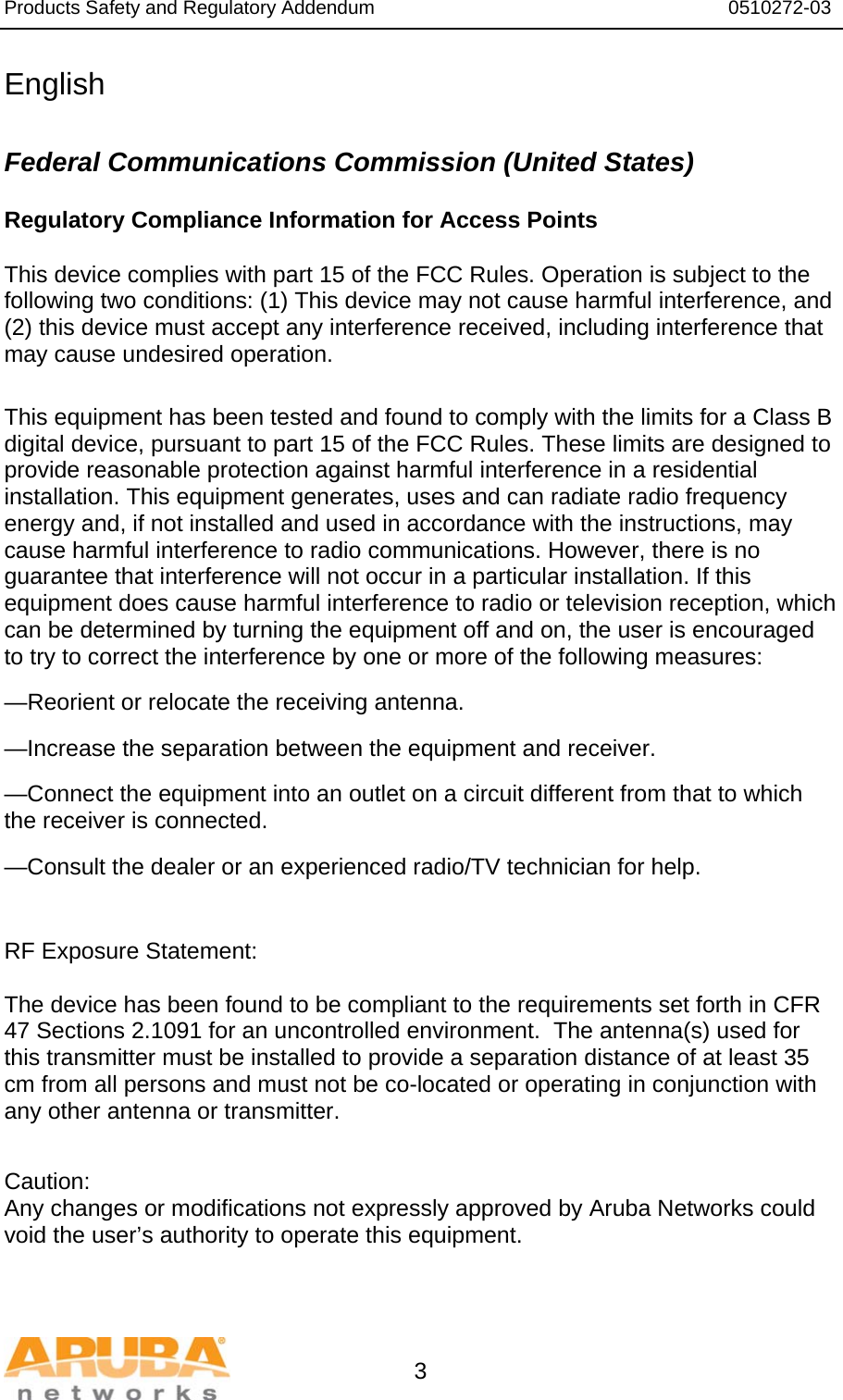Products Safety and Regulatory Addendum                                                                  0510272-03   3 English  Federal Communications Commission (United States) Regulatory Compliance Information for Access Points    This device complies with part 15 of the FCC Rules. Operation is subject to the following two conditions: (1) This device may not cause harmful interference, and (2) this device must accept any interference received, including interference that may cause undesired operation.  This equipment has been tested and found to comply with the limits for a Class B digital device, pursuant to part 15 of the FCC Rules. These limits are designed to provide reasonable protection against harmful interference in a residential installation. This equipment generates, uses and can radiate radio frequency energy and, if not installed and used in accordance with the instructions, may cause harmful interference to radio communications. However, there is no guarantee that interference will not occur in a particular installation. If this equipment does cause harmful interference to radio or television reception, which can be determined by turning the equipment off and on, the user is encouraged to try to correct the interference by one or more of the following measures: —Reorient or relocate the receiving antenna. —Increase the separation between the equipment and receiver. —Connect the equipment into an outlet on a circuit different from that to which       the receiver is connected. —Consult the dealer or an experienced radio/TV technician for help.   RF Exposure Statement:  The device has been found to be compliant to the requirements set forth in CFR 47 Sections 2.1091 for an uncontrolled environment.  The antenna(s) used for this transmitter must be installed to provide a separation distance of at least 35 cm from all persons and must not be co-located or operating in conjunction with any other antenna or transmitter.   Caution: Any changes or modifications not expressly approved by Aruba Networks could void the user’s authority to operate this equipment.   