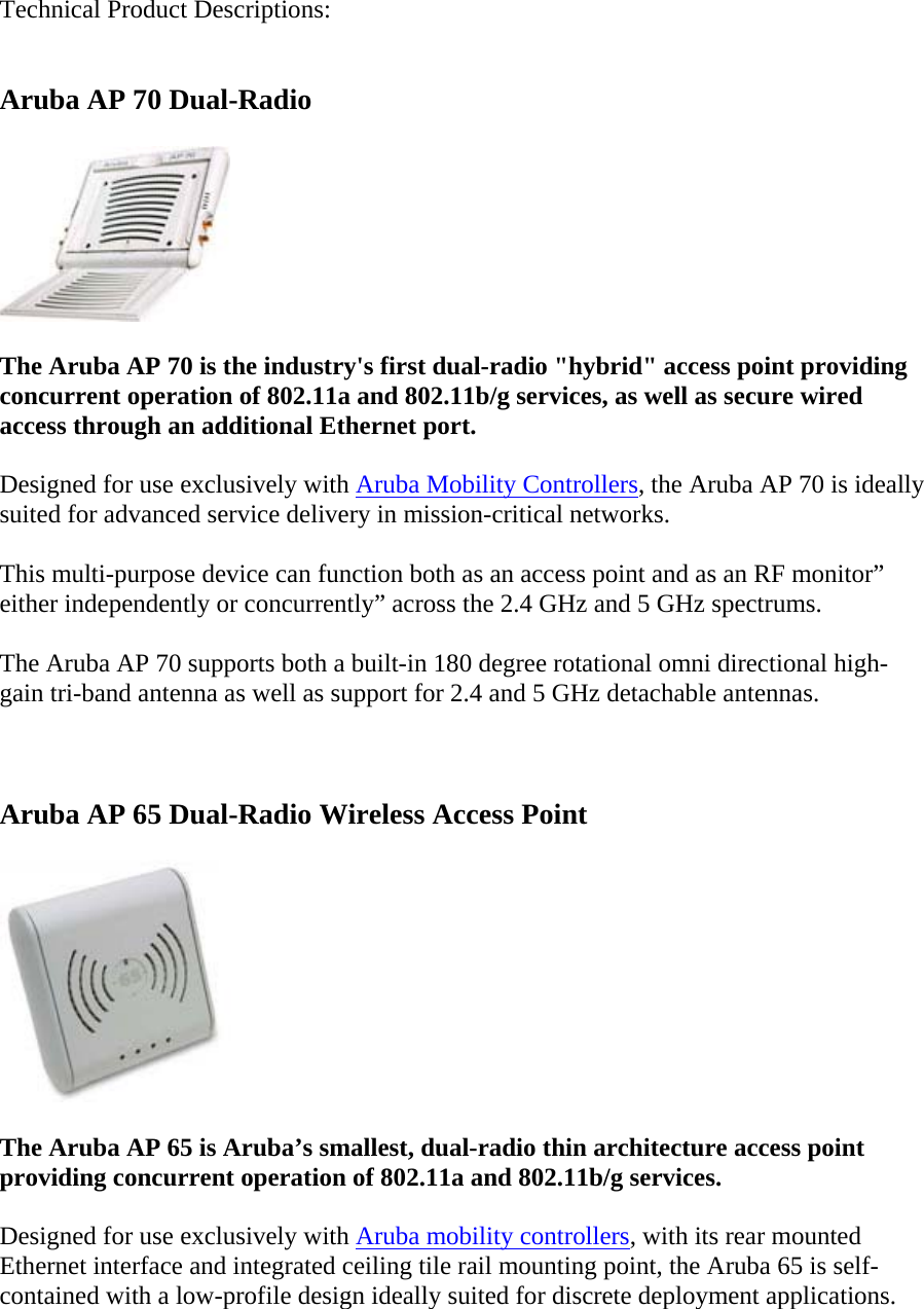 Technical Product Descriptions:  Aruba AP 70 Dual-Radio  The Aruba AP 70 is the industry&apos;s first dual-radio &quot;hybrid&quot; access point providing concurrent operation of 802.11a and 802.11b/g services, as well as secure wired access through an additional Ethernet port. Designed for use exclusively with Aruba Mobility Controllers, the Aruba AP 70 is ideally suited for advanced service delivery in mission-critical networks. This multi-purpose device can function both as an access point and as an RF monitor” either independently or concurrently” across the 2.4 GHz and 5 GHz spectrums. The Aruba AP 70 supports both a built-in 180 degree rotational omni directional high-gain tri-band antenna as well as support for 2.4 and 5 GHz detachable antennas.  Aruba AP 65 Dual-Radio Wireless Access Point  The Aruba AP 65 is Aruba’s smallest, dual-radio thin architecture access point providing concurrent operation of 802.11a and 802.11b/g services. Designed for use exclusively with Aruba mobility controllers, with its rear mounted Ethernet interface and integrated ceiling tile rail mounting point, the Aruba 65 is self-contained with a low-profile design ideally suited for discrete deployment applications. 