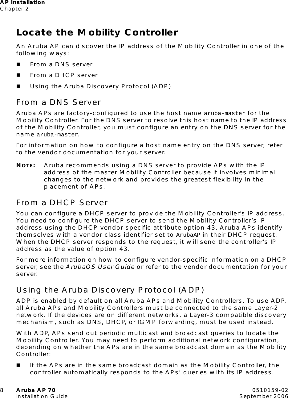 AP InstallationChapter 28Aruba AP 70 0510159-02Installation Guide September 2006Locate the Mobility ControllerAn Aruba AP can discover the IP address of the Mobility Controller in one of the following ways:From a DNS serverFrom a DHCP serverUsing the Aruba Discovery Protocol (ADP)From a DNS ServerAruba APs are factory-configured to use the host name aruba-master for the Mobility Controller. For the DNS server to resolve this host name to the IP address of the Mobility Controller, you must configure an entry on the DNS server for the name aruba-master.For information on how to configure a host name entry on the DNS server, refer to the vendor documentation for your server.NOTE:Aruba recommends using a DNS server to provide APs with the IP address of the master Mobility Controller because it involves minimal changes to the network and provides the greatest flexibility in the placement of APs.From a DHCP ServerYou can configure a DHCP server to provide the Mobility Controller’s IP address. You need to configure the DHCP server to send the Mobility Controller’s IP address using the DHCP vendor-specific attribute option 43. Aruba APs identify themselves with a vendor class identifier set to ArubaAP in their DHCP request. When the DHCP server responds to the request, it will send the controller’s IP address as the value of option 43.For more information on how to configure vendor-specific information on a DHCP server, see the ArubaOS User Guide or refer to the vendor documentation for your server.Using the Aruba Discovery Protocol (ADP)ADP is enabled by default on all Aruba APs and Mobility Controllers. To use ADP, all Aruba APs and Mobility Controllers must be connected to the same Layer-2 network. If the devices are on different networks, a Layer-3 compatible discovery mechanism, such as DNS, DHCP, or IGMP forwarding, must be used instead.With ADP, APs send out periodic multicast and broadcast queries to locate the Mobility Controller. You may need to perform additional network configuration, depending on whether the APs are in the same broadcast domain as the Mobility Controller:If the APs are in the same broadcast domain as the Mobility Controller, the controller automatically responds to the APs’ queries with its IP address.