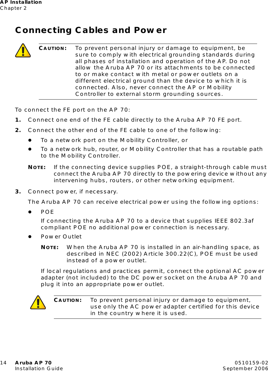 AP InstallationChapter 214 Aruba AP 70 0510159-02Installation Guide September 2006Connecting Cables and PowerTo connect the FE port on the AP 70:1. Connect one end of the FE cable directly to the Aruba AP 70 FE port.2. Connect the other end of the FE cable to one of the following:zTo a network port on the Mobility Controller, orzTo a network hub, router, or Mobility Controller that has a routable path to the Mobility Controller.NOTE:If the connecting device supplies POE, a straight-through cable must connect the Aruba AP 70 directly to the powering device without any intervening hubs, routers, or other networking equipment.3. Connect power, if necessary.The Aruba AP 70 can receive electrical power using the following options:zPOEIf connecting the Aruba AP 70 to a device that supplies IEEE 802.3af compliant POE no additional power connection is necessary.zPower OutletNOTE:When the Aruba AP 70 is installed in an air-handling space, as described in NEC (2002) Article 300.22(C), POE must be used instead of a power outlet.If local regulations and practices permit, connect the optional AC power adapter (not included) to the DC power socket on the Aruba AP 70 and plug it into an appropriate power outlet.CAUTION:To prevent personal injury or damage to equipment, be sure to comply with electrical grounding standards during all phases of installation and operation of the AP. Do not allow the Aruba AP 70 or its attachments to be connected to or make contact with metal or power outlets on a different electrical ground than the device to which it is connected. Also, never connect the AP or Mobility Controller to external storm grounding sources.CAUTION:To prevent personal injury or damage to equipment, use only the AC power adapter certified for this device in the country where it is used.