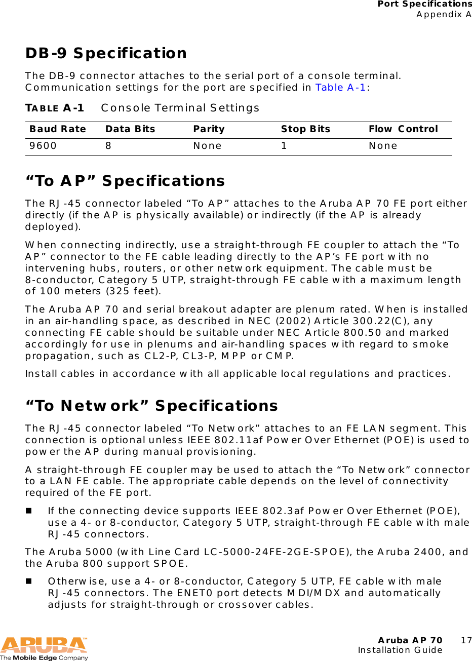 Aruba AP 70 17Installation GuidePort SpecificationsAppendix ADB-9 SpecificationThe DB-9 connector attaches to the serial port of a console terminal. Communication settings for the port are specified in Table A-1:“To AP” SpecificationsThe RJ-45 connector labeled “To AP” attaches to the Aruba AP 70 FE port either directly (if the AP is physically available) or indirectly (if the AP is already deployed).When connecting indirectly, use a straight-through FE coupler to attach the “To AP” connector to the FE cable leading directly to the AP’s FE port with no intervening hubs, routers, or other network equipment. The cable must be 8-conductor, Category 5 UTP, straight-through FE cable with a maximum length of 100 meters (325 feet).The Aruba AP 70 and serial breakout adapter are plenum rated. When is installed in an air-handling space, as described in NEC (2002) Article 300.22(C), any connecting FE cable should be suitable under NEC Article 800.50 and marked accordingly for use in plenums and air-handling spaces with regard to smoke propagation, such as CL2-P, CL3-P, MPP or CMP.Install cables in accordance with all applicable local regulations and practices.“To Network” SpecificationsThe RJ-45 connector labeled “To Network” attaches to an FE LAN segment. This connection is optional unless IEEE 802.11af Power Over Ethernet (POE) is used to power the AP during manual provisioning.A straight-through FE coupler may be used to attach the “To Network” connector to a LAN FE cable. The appropriate cable depends on the level of connectivity required of the FE port.If the connecting device supports IEEE 802.3af Power Over Ethernet (POE), use a 4- or 8-conductor, Category 5 UTP, straight-through FE cable with male RJ-45 connectors.The Aruba 5000 (with Line Card LC-5000-24FE-2GE-SPOE), the Aruba 2400, and the Aruba 800 support SPOE.Otherwise, use a 4- or 8-conductor, Category 5 UTP, FE cable with male RJ-45 connectors. The ENET0 port detects MDI/MDX and automatically adjusts for straight-through or crossover cables.TABLE A-1 Console Terminal SettingsBaud Rate Data Bits Parity Stop Bits Flow Control9600 8 None 1 None