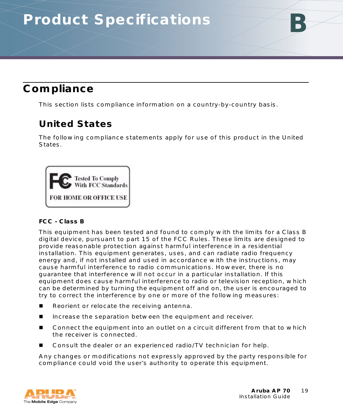 Aruba AP 70 19Installation GuideProduct Specifications BComplianceThis section lists compliance information on a country-by-country basis.United StatesThe following compliance statements apply for use of this product in the United States.FCC - Class B This equipment has been tested and found to comply with the limits for a Class B digital device, pursuant to part 15 of the FCC Rules. These limits are designed to provide reasonable protection against harmful interference in a residential installation. This equipment generates, uses, and can radiate radio frequency energy and, if not installed and used in accordance with the instructions, may cause harmful interference to radio communications. However, there is no guarantee that interference will not occur in a particular installation. If this equipment does cause harmful interference to radio or television reception, which can be determined by turning the equipment off and on, the user is encouraged to try to correct the interference by one or more of the following measures:Reorient or relocate the receiving antenna.Increase the separation between the equipment and receiver.Connect the equipment into an outlet on a circuit different from that to which the receiver is connected.Consult the dealer or an experienced radio/TV technician for help.Any changes or modifications not expressly approved by the party responsible for compliance could void the user’s authority to operate this equipment.