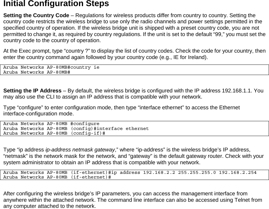 Initial Configuration Steps Setting the Country Code – Regulations for wireless products differ from country to country. Setting the country code restricts the wireless bridge to use only the radio channels and power settings permitted in the specified country of operation. If the wireless bridge unit is shipped with a preset country code, you are not permitted to change it, as required by country regulations. If the unit is set to the default “99,” you must set the country code to the country of operation. At the Exec prompt, type “country ?” to display the list of country codes. Check the code for your country, then enter the country command again followed by your country code (e.g., IE for Ireland). Aruba Networks AP-80MB#country ie Aruba Networks AP-80MB#  Setting the IP Address – By default, the wireless bridge is configured with the IP address 192.168.1.1. You may also use the CLI to assign an IP address that is compatible with your network.  Type “configure” to enter configuration mode, then type “interface ethernet” to access the Ethernet interface-configuration mode. Aruba Networks AP-80MB #configure Aruba Networks AP-80MB (config)#interface ethernet Aruba Networks AP-80MB (config-if)#  Type “ip address ip-address netmask gateway,” where “ip-address” is the wireless bridge’s IP address, “netmask” is the network mask for the network, and “gateway” is the default gateway router. Check with your system administrator to obtain an IP address that is compatible with your network. Aruba Networks AP-80MB (if-ethernet)#ip address 192.168.2.2 255.255.255.0 192.168.2.254 Aruba Networks AP-80MB (if-ethernet)#  After configuring the wireless bridge’s IP parameters, you can access the management interface from anywhere within the attached network. The command line interface can also be accessed using Telnet from any computer attached to the network.  