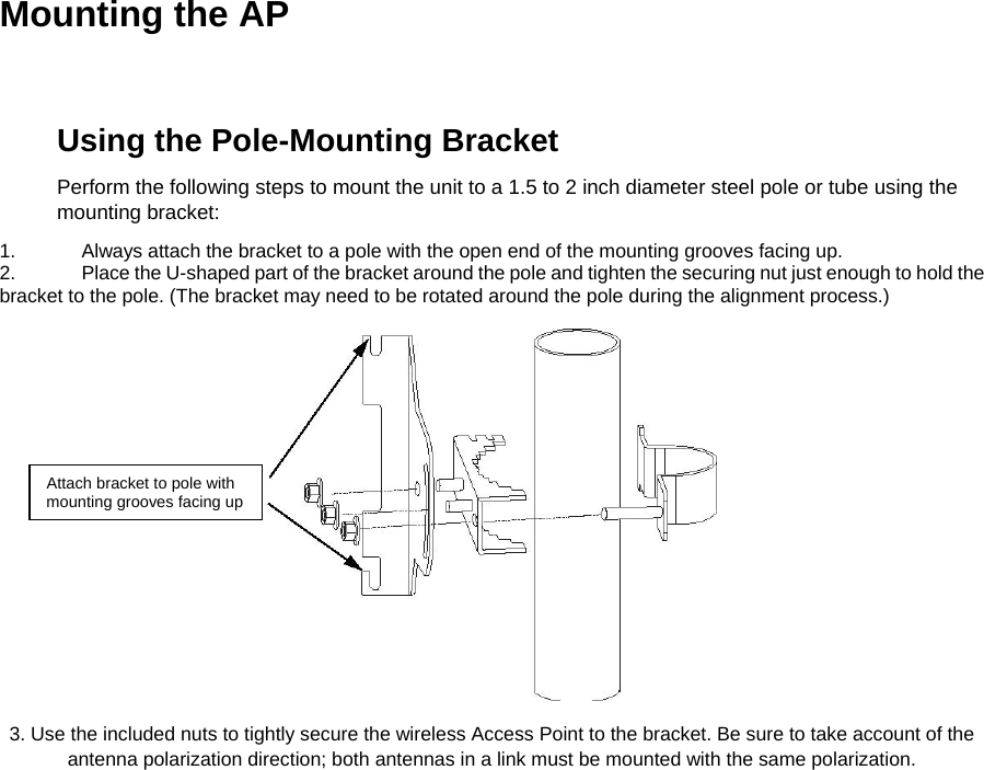 Mounting the AP  Using the Pole-Mounting Bracket  Perform the following steps to mount the unit to a 1.5 to 2 inch diameter steel pole or tube using the mounting bracket:  1.  Always attach the bracket to a pole with the open end of the mounting grooves facing up.  2.  Place the U-shaped part of the bracket around the pole and tighten the securing nut just enough to hold the bracket to the pole. (The bracket may need to be rotated around the pole during the alignment process.)    Attach bracket to pole with mounting grooves facing up 3. Use the included nuts to tightly secure the wireless Access Point to the bracket. Be sure to take account of the antenna polarization direction; both antennas in a link must be mounted with the same polarization.  