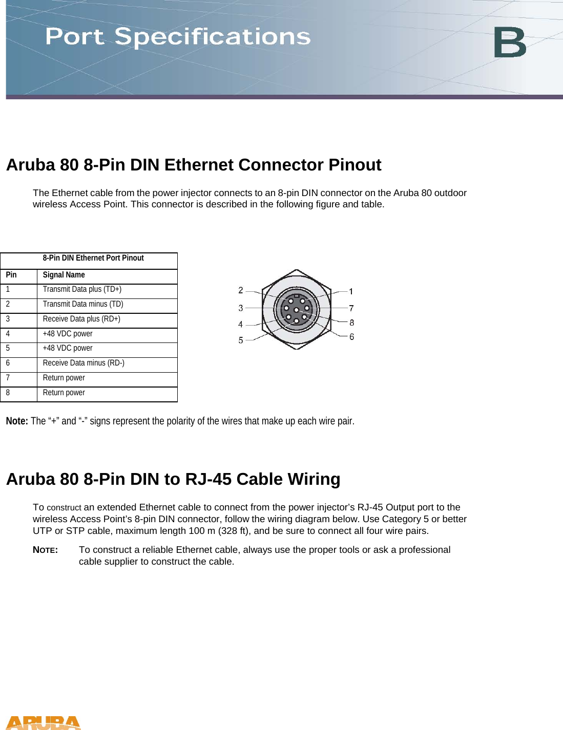 Aruba 80 8-Pin DIN Ethernet Connector Pinout  The Ethernet cable from the power injector connects to an 8-pin DIN connector on the Aruba 80 outdoor wireless Access Point. This connector is described in the following figure and table.   8-Pin DIN Ethernet Port Pinout   Pin  Signal Name  1   Transmit Data plus (TD+)  2   Transmit Data minus (TD)  3   Receive Data plus (RD+)  4   +48 VDC power  5   +48 VDC power  6   Receive Data minus (RD-)  7   Return power  8   Return power    Note: The “+” and “-” signs represent the polarity of the wires that make up each wire pair.  Aruba 80 8-Pin DIN to RJ-45 Cable Wiring  To construct an extended Ethernet cable to connect from the power injector’s RJ-45 Output port to the wireless Access Point’s 8-pin DIN connector, follow the wiring diagram below. Use Category 5 or better UTP or STP cable, maximum length 100 m (328 ft), and be sure to connect all four wire pairs.  NOTE:  To construct a reliable Ethernet cable, always use the proper tools or ask a professional cable supplier to construct the cable.   