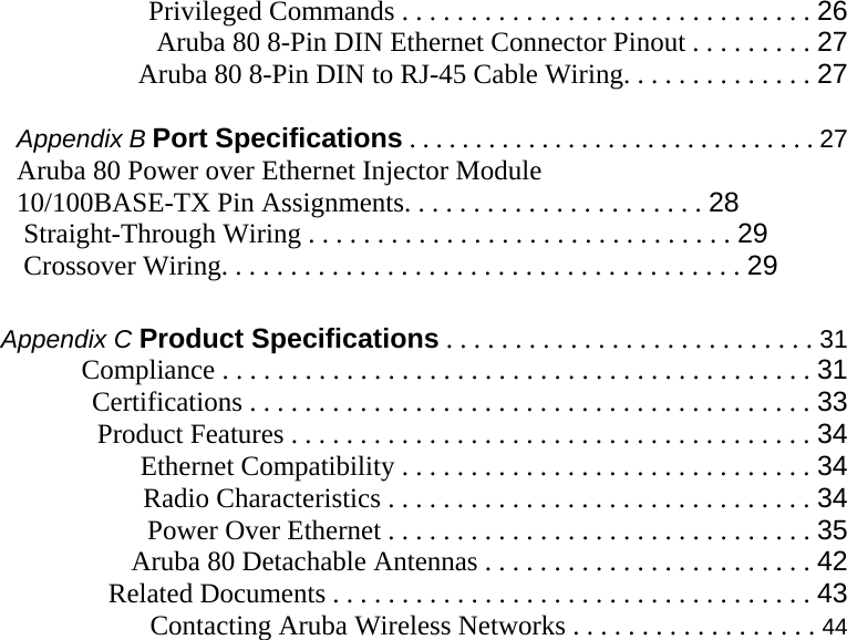  Privileged Commands . . . . . . . . . . . . . . . . . . . . . . . . . . . . . . 26 Aruba 80 8-Pin DIN Ethernet Connector Pinout . . . . . . . . . 27  Aruba 80 8-Pin DIN to RJ-45 Cable Wiring. . . . . . . . . . . . . . 27  Appendix B Port Specifications . . . . . . . . . . . . . . . . . . . . . . . . . . . . . . . 27 Aruba 80 Power over Ethernet Injector Module  10/100BASE-TX Pin Assignments. . . . . . . . . . . . . . . . . . . . . . 28  Straight-Through Wiring . . . . . . . . . . . . . . . . . . . . . . . . . . . . . . . 29  Crossover Wiring. . . . . . . . . . . . . . . . . . . . . . . . . . . . . . . . . . . . . . 29  Appendix C Product Specifications . . . . . . . . . . . . . . . . . . . . . . . . . . . 31 Compliance . . . . . . . . . . . . . . . . . . . . . . . . . . . . . . . . . . . . . . . . . . . 31  Certifications . . . . . . . . . . . . . . . . . . . . . . . . . . . . . . . . . . . . . . . . . 33  Product Features . . . . . . . . . . . . . . . . . . . . . . . . . . . . . . . . . . . . . . 34  Ethernet Compatibility . . . . . . . . . . . . . . . . . . . . . . . . . . . . . . 34  Radio Characteristics . . . . . . . . . . . . . . . . . . . . . . . . . . . . . . . 34  Power Over Ethernet . . . . . . . . . . . . . . . . . . . . . . . . . . . . . . . 35  Aruba 80 Detachable Antennas . . . . . . . . . . . . . . . . . . . . . . . . 42  Related Documents . . . . . . . . . . . . . . . . . . . . . . . . . . . . . . . . . . . 43  Contacting Aruba Wireless Networks . . . . . . . . . . . . . . . . . . 44   