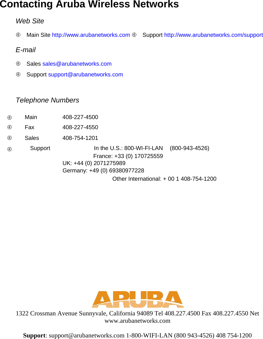 Contacting Aruba Wireless Networks  Web Site   Main Site http://www.arubanetworks.com  Support http://www.arubanetworks.com/support E-mail   Sales sales@arubanetworks.com  Support support@arubanetworks.com Telephone Numbers    Main   408-227-4500    Fax   408-227-4550    Sales   408-754-1201    Support   In the U.S.: 800-WI-FI-LAN  (800-943-4526)     France: +33 (0) 170725559      UK: +44 (0) 2071275989       Germany: +49 (0) 69380977228     Other International: + 00 1 408-754-1200        1322 Crossman Avenue Sunnyvale, California 94089 Tel 408.227.4500 Fax 408.227.4550 Net www.arubanetworks.com  Support: support@arubanetworks.com 1-800-WIFI-LAN (800 943-4526) 408 754-1200   