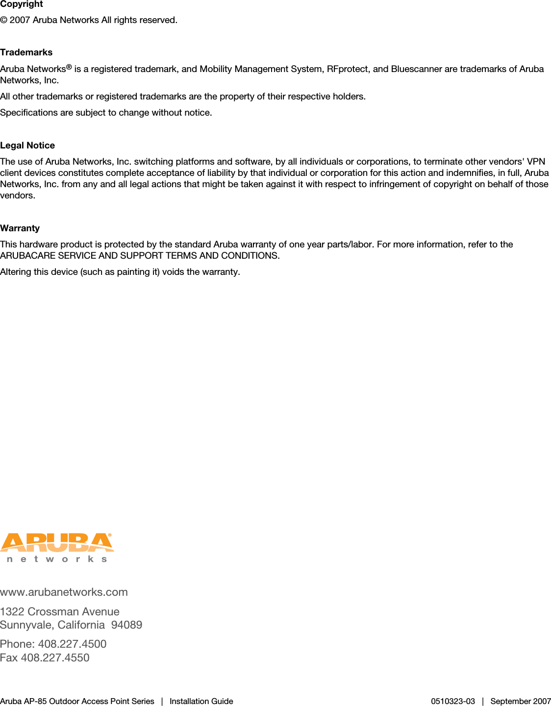  www.arubanetworks.com1322 Crossman AvenueSunnyvale, California 94089Phone: 408.227.4500Fax 408.227.4550Aruba AP-85 Outdoor Access Point Series | Installation Guide 0510323-03 | September 2007Copyright© 2007 Aruba Networks All rights reserved.TrademarksAruba Networks® is a registered trademark, and Mobility Management System, RFprotect, and Bluescanner are trademarks of Aruba Networks, Inc.All other trademarks or registered trademarks are the property of their respective holders.Specifications are subject to change without notice.Legal NoticeThe use of Aruba Networks, Inc. switching platforms and software, by all individuals or corporations, to terminate other vendors&apos; VPN client devices constitutes complete acceptance of liability by that individual or corporation for this action and indemnifies, in full, Aruba Networks, Inc. from any and all legal actions that might be taken against it with respect to infringement of copyright on behalf of those vendors.WarrantyThis hardware product is protected by the standard Aruba warranty of one year parts/labor. For more information, refer to the ARUBACARE SERVICE AND SUPPORT TERMS AND CONDITIONS.Altering this device (such as painting it) voids the warranty.