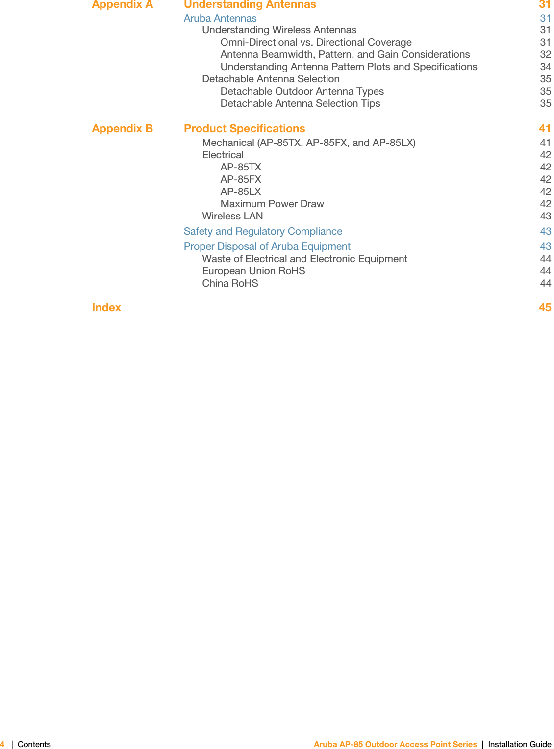 4|Contents Aruba AP-85 Outdoor Access Point Series | Installation Guide Appendix A Understanding Antennas 31Aruba Antennas 31Understanding Wireless Antennas 31Omni-Directional vs. Directional Coverage 31Antenna Beamwidth, Pattern, and Gain Considerations 32Understanding Antenna Pattern Plots and Specifications 34Detachable Antenna Selection 35Detachable Outdoor Antenna Types 35Detachable Antenna Selection Tips 35Appendix B Product Specifications 41Mechanical (AP-85TX, AP-85FX, and AP-85LX) 41Electrical 42AP-85TX 42AP-85FX 42AP-85LX 42Maximum Power Draw 42Wireless LAN 43Safety and Regulatory Compliance 43Proper Disposal of Aruba Equipment 43Waste of Electrical and Electronic Equipment 44European Union RoHS 44China RoHS 44Index 45