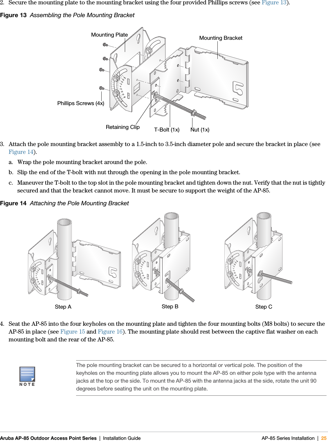  Aruba AP-85 Outdoor Access Point Series | Installation Guide AP-85 Series Installation | 252. Secure the mounting plate to the mounting bracket using the four provided Phillips screws (see Figure 13).Figure 13  Assembling the Pole Mounting Bracket3. Attach the pole mounting bracket assembly to a 1.5-inch to 3.5-inch diameter pole and secure the bracket in place (see Figure 14).a. Wrap the pole mounting bracket around the pole.b. Slip the end of the T-bolt with nut through the opening in the pole mounting bracket.c. Maneuver the T-bolt to the top slot in the pole mounting bracket and tighten down the nut. Verify that the nut is tightly secured and that the bracket cannot move. It must be secure to support the weight of the AP-85.Figure 14  Attaching the Pole Mounting Bracket4. Seat the AP-85 into the four keyholes on the mounting plate and tighten the four mounting bolts (M8 bolts) to secure the AP-85 in place (see Figure 15 and Figure 16). The mounting plate should rest between the captive flat washer on each mounting bolt and the rear of the AP-85.NOTEThe pole mounting bracket can be secured to a horizontal or vertical pole. The position of the keyholes on the mounting plate allows you to mount the AP-85 on either pole type with the antenna jacks at the top or the side. To mount the AP-85 with the antenna jacks at the side, rotate the unit 90 degrees before seating the unit on the mounting plate.arun_0137Nut (1x)T-Bolt (1x)Phillips Screws (4x)Mounting BracketMounting PlateRetaining Cliparun_0129arun_0130arun_0130Step A Step CStep B
