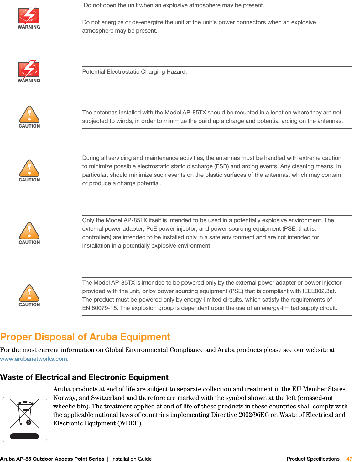 Aruba AP-85 Outdoor Access Point Series | Installation Guide Product Specifications | 47Proper Disposal of Aruba EquipmentFor the most current information on Global Environmental Compliance and Aruba products please see our website at www.arubanetworks.com.Waste of Electrical and Electronic EquipmentAruba products at end of life are subject to separate collection and treatment in the EU Member States, Norway, and Switzerland and therefore are marked with the symbol shown at the left (crossed-out wheelie bin). The treatment applied at end of life of these products in these countries shall comply with the applicable national laws of countries implementing Directive 2002/96EC on Waste of Electrical and Electronic Equipment (WEEE).WARNING Do not open the unit when an explosive atmosphere may be present.Do not energize or de-energize the unit at the unit’s power connectors when an explosive atmosphere may be present.WARNINGPotential Electrostatic Charging Hazard.!CAUTIONThe antennas installed with the Model AP-85TX should be mounted in a location where they are not subjected to winds, in order to minimize the build up a charge and potential arcing on the antennas.!CAUTIONDuring all servicing and maintenance activities, the antennas must be handled with extreme caution to minimize possible electrostatic static discharge (ESD) and arcing events. Any cleaning means, in particular, should minimize such events on the plastic surfaces of the antennas, which may contain or produce a charge potential.!CAUTIONOnly the Model AP-85TX itself is intended to be used in a potentially explosive environment. The external power adapter, PoE power injector, and power sourcing equipment (PSE, that is, controllers) are intended to be installed only in a safe environment and are not intended for installation in a potentially explosive environment.!CAUTIONThe Model AP-85TX is intended to be powered only by the external power adapter or power injector provided with the unit, or by power sourcing equipment (PSE) that is compliant with IEEE802.3af. The product must be powered only by energy-limited circuits, which satisfy the requirements of EN 60079-15. The explosion group is dependent upon the use of an energy-limited supply circuit.