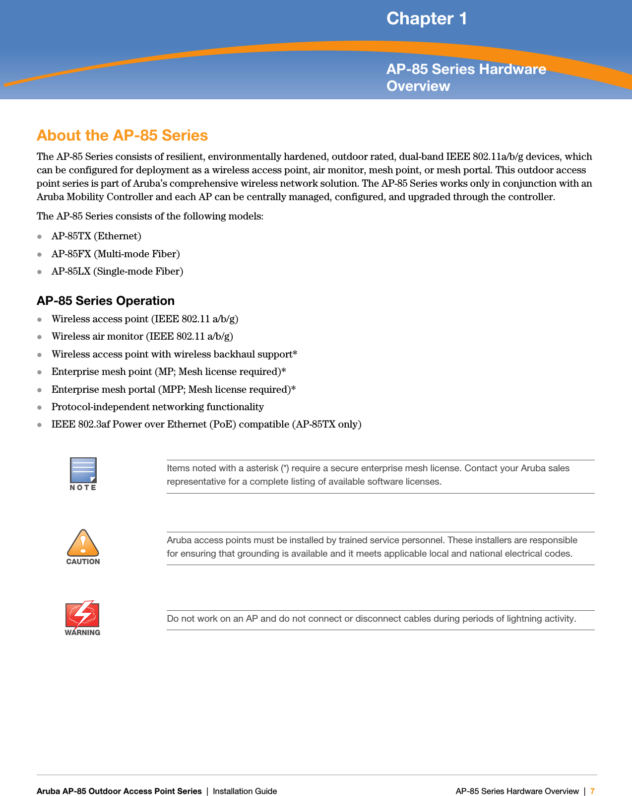   Aruba AP-85 Outdoor Access Point Series | Installation Guide AP-85 Series Hardware Overview | 7 Chapter 1AP-85 Series Hardware OverviewAbout the AP-85 SeriesThe AP-85 Series consists of resilient, environmentally hardened, outdoor rated, dual-band IEEE 802.11a/b/g devices, which can be configured for deployment as a wireless access point, air monitor, mesh point, or mesh portal. This outdoor access point series is part of Aruba’s comprehensive wireless network solution. The AP-85 Series works only in conjunction with an Aruba Mobility Controller and each AP can be centrally managed, configured, and upgraded through the controller.The AP-85 Series consists of the following models:zAP-85TX (Ethernet)zAP-85FX (Multi-mode Fiber)zAP-85LX (Single-mode Fiber)AP-85 Series OperationzWireless access point (IEEE 802.11 a/b/g)zWireless air monitor (IEEE 802.11 a/b/g)zWireless access point with wireless backhaul support*zEnterprise mesh point (MP; Mesh license required)*zEnterprise mesh portal (MPP; Mesh license required)*zProtocol-independent networking functionalityzIEEE 802.3af Power over Ethernet (PoE) compatible (AP-85TX only)NOTEItems noted with a asterisk (*) require a secure enterprise mesh license. Contact your Aruba sales representative for a complete listing of available software licenses.!CAUTIONAruba access points must be installed by trained service personnel. These installers are responsible for ensuring that grounding is available and it meets applicable local and national electrical codes.WARNINGDo not work on an AP and do not connect or disconnect cables during periods of lightning activity.