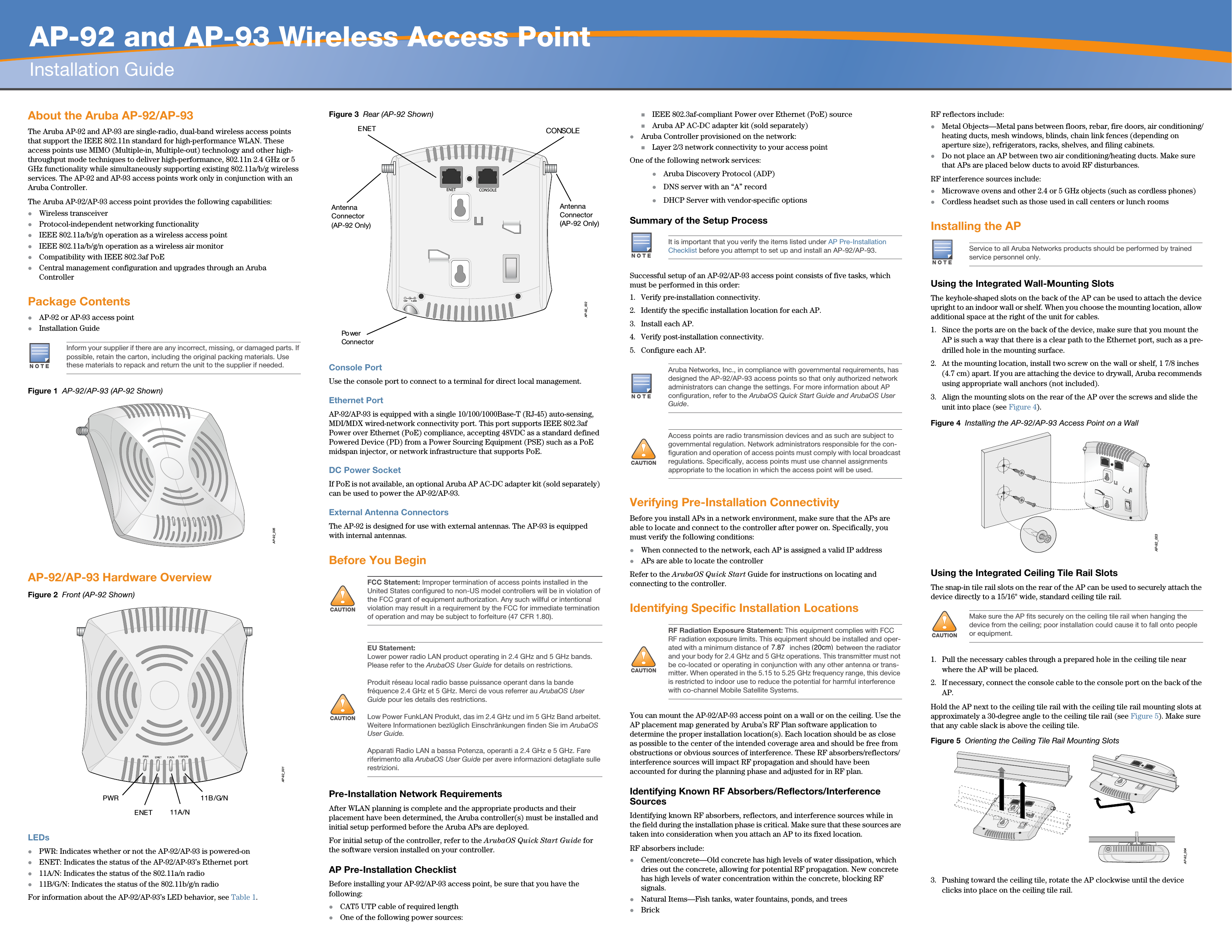   AP-92 and AP-93 Wireless Access PointInstallation GuideAbout the Aruba AP-92/AP-93The Aruba AP-92 and AP-93 are single-radio, dual-band wireless access points that support the IEEE 802.11n standard for high-performance WLAN. These access points use MIMO (Multiple-in, Multiple-out) technology and other high-throughput mode techniques to deliver high-performance, 802.11n 2.4 GHz or 5 GHz functionality while simultaneously supporting existing 802.11a/b/g wireless services. The AP-92 and AP-93 access points work only in conjunction with an Aruba Controller.The Aruba AP-92/AP-93 access point provides the following capabilities:zWireless transceiverzProtocol-independent networking functionalityzIEEE 802.11a/b/g/n operation as a wireless access pointzIEEE 802.11a/b/g/n operation as a wireless air monitorzCompatibility with IEEE 802.3af PoE zCentral management configuration and upgrades through an Aruba ControllerPackage ContentszAP-92 or AP-93 access pointzInstallation GuideFigure 1  AP-92/AP-93 (AP-92 Shown)AP-92/AP-93 Hardware OverviewFigure 2  Front (AP-92 Shown)LEDszPWR: Indicates whether or not the AP-92/AP-93 is powered-onzENET: Indicates the status of the AP-92/AP-93’s Ethernet portz11A/N: Indicates the status of the 802.11a/n radioz11B/G/N: Indicates the status of the 802.11b/g/n radioFor information about the AP-92/AP-93’s LED behavior, see Table 1.Figure 3  Rear (AP-92 Shown)Console PortUse the console port to connect to a terminal for direct local management.Ethernet PortAP-92/AP-93 is equipped with a single 10/100/1000Base-T (RJ-45) auto-sensing, MDI/MDX wired-network connectivity port. This port supports IEEE 802.3af Power over Ethernet (PoE) compliance, accepting 48VDC as a standard defined Powered Device (PD) from a Power Sourcing Equipment (PSE) such as a PoE midspan injector, or network infrastructure that supports PoE.DC Power SocketIf PoE is not available, an optional Aruba AP AC-DC adapter kit (sold separately) can be used to power the AP-92/AP-93. External Antenna ConnectorsThe AP-92 is designed for use with external antennas. The AP-93 is equipped with internal antennas.Before You BeginPre-Installation Network RequirementsAfter WLAN planning is complete and the appropriate products and their placement have been determined, the Aruba controller(s) must be installed and initial setup performed before the Aruba APs are deployed.For initial setup of the controller, refer to the ArubaOS Quick Start Guide for the software version installed on your controller.AP Pre-Installation ChecklistBefore installing your AP-92/AP-93 access point, be sure that you have the following:zCAT5 UTP cable of required lengthzOne of the following power sources:IEEE 802.3af-compliant Power over Ethernet (PoE) sourceAruba AP AC-DC adapter kit (sold separately)zAruba Controller provisioned on the network:Layer 2/3 network connectivity to your access pointOne of the following network services:zAruba Discovery Protocol (ADP)zDNS server with an “A” recordzDHCP Server with vendor-specific optionsSummary of the Setup ProcessSuccessful setup of an AP-92/AP-93 access point consists of five tasks, which must be performed in this order:1. Verify pre-installation connectivity.2. Identify the specific installation location for each AP.3. Install each AP.4. Verify post-installation connectivity.5. Configure each AP.Verifying Pre-Installation ConnectivityBefore you install APs in a network environment, make sure that the APs are able to locate and connect to the controller after power on. Specifically, you must verify the following conditions:zWhen connected to the network, each AP is assigned a valid IP addresszAPs are able to locate the controller Refer to the ArubaOS Quick Start Guide for instructions on locating and connecting to the controller.Identifying Specific Installation LocationsYou can mount the AP-92/AP-93 access point on a wall or on the ceiling. Use the AP placement map generated by Aruba’s RF Plan software application to determine the proper installation location(s). Each location should be as close as possible to the center of the intended coverage area and should be free from obstructions or obvious sources of interference. These RF absorbers/reflectors/interference sources will impact RF propagation and should have been accounted for during the planning phase and adjusted for in RF plan.Identifying Known RF Absorbers/Reflectors/Interference SourcesIdentifying known RF absorbers, reflectors, and interference sources while in the field during the installation phase is critical. Make sure that these sources are taken into consideration when you attach an AP to its fixed location.RF absorbers include:zCement/concrete—Old concrete has high levels of water dissipation, which dries out the concrete, allowing for potential RF propagation. New concrete has high levels of water concentration within the concrete, blocking RF signals.zNatural Items—Fish tanks, water fountains, ponds, and treeszBrickRF reflectors include:zMetal Objects—Metal pans between floors, rebar, fire doors, air conditioning/heating ducts, mesh windows, blinds, chain link fences (depending on aperture size), refrigerators, racks, shelves, and filing cabinets.zDo not place an AP between two air conditioning/heating ducts. Make sure that APs are placed below ducts to avoid RF disturbances.RF interference sources include:zMicrowave ovens and other 2.4 or 5 GHz objects (such as cordless phones)zCordless headset such as those used in call centers or lunch roomsInstalling the APUsing the Integrated Wall-Mounting SlotsThe keyhole-shaped slots on the back of the AP can be used to attach the device upright to an indoor wall or shelf. When you choose the mounting location, allow additional space at the right of the unit for cables.1. Since the ports are on the back of the device, make sure that you mount the AP is such a way that there is a clear path to the Ethernet port, such as a pre-drilled hole in the mounting surface.2. At the mounting location, install two screw on the wall or shelf, 1 7/8 inches (4.7 cm) apart. If you are attaching the device to drywall, Aruba recommends using appropriate wall anchors (not included).3. Align the mounting slots on the rear of the AP over the screws and slide the unit into place (see Figure 4).Figure 4  Installing the AP-92/AP-93 Access Point on a WallUsing the Integrated Ceiling Tile Rail SlotsThe snap-in tile rail slots on the rear of the AP can be used to securely attach the device directly to a 15/16&quot; wide, standard ceiling tile rail.1. Pull the necessary cables through a prepared hole in the ceiling tile near where the AP will be placed.2. If necessary, connect the console cable to the console port on the back of the AP.Hold the AP next to the ceiling tile rail with the ceiling tile rail mounting slots at approximately a 30-degree angle to the ceiling tile rail (see Figure 5). Make sure that any cable slack is above the ceiling tile.Figure 5  Orienting the Ceiling Tile Rail Mounting Slots3. Pushing toward the ceiling tile, rotate the AP clockwise until the device clicks into place on the ceiling tile rail.NOTEInform your supplier if there are any incorrect, missing, or damaged parts. If possible, retain the carton, including the original packing materials. Use these materials to repack and return the unit to the supplier if needed.AP-92_005AP-92_001PWRENET11A/N11B/G/N!CAUTIONFCC Statement: Improper termination of access points installed in the United States configured to non-US model controllers will be in violation of the FCC grant of equipment authorization. Any such willful or intentional violation may result in a requirement by the FCC for immediate termination of operation and may be subject to forfeiture (47 CFR 1.80).!CAUTIONEU Statement: Lower power radio LAN product operating in 2.4 GHz and 5 GHz bands. Please refer to the ArubaOS User Guide for details on restrictions.Produit réseau local radio basse puissance operant dans la bande fréquence 2.4 GHz et 5 GHz. Merci de vous referrer au ArubaOS User Guide pour les details des restrictions.Low Power FunkLAN Produkt, das im 2.4 GHz und im 5 GHz Band arbeitet. Weitere Informationen bezlüglich Einschränkungen finden Sie im ArubaOS User Guide.Apparati Radio LAN a bassa Potenza, operanti a 2.4 GHz e 5 GHz. Fare riferimento alla ArubaOS User Guide per avere informazioni detagliate sulle restrizioni.AP-92_002CONSOLEENET12V       1.25APo wer ConnectorCONSOLEENETAntenna Connector (AP-92 Only)Antenna Connector(AP-92 Only)NOTEIt is important that you verify the items listed under AP Pre-Installation Checklist before you attempt to set up and install an AP-92/AP-93.NOTEAruba Networks, Inc., in compliance with governmental requirements, has designed the AP-92/AP-93 access points so that only authorized network administrators can change the settings. For more information about AP configuration, refer to the ArubaOS Quick Start Guide and ArubaOS User Guide.!CAUTIONAccess points are radio transmission devices and as such are subject to governmental regulation. Network administrators responsible for the con-figuration and operation of access points must comply with local broadcast regulations. Specifically, access points must use channel assignments appropriate to the location in which the access point will be used.!CAUTIONRF Radiation Exposure Statement: This equipment complies with FCC RF radiation exposure limits. This equipment should be installed and oper-ated with a minimum distance of 13.78 inches (35 cm) between the radiator and your body for 2.4 GHz and 5 GHz operations. This transmitter must not be co-located or operating in conjunction with any other antenna or trans-mitter. When operated in the 5.15 to 5.25 GHz frequency range, this device is restricted to indoor use to reduce the potential for harmful interference with co-channel Mobile Satellite Systems.NOTEService to all Aruba Networks products should be performed by trained service personnel only.!CAUTIONMake sure the AP fits securely on the ceiling tile rail when hanging the device from the ceiling; poor installation could cause it to fall onto people or equipment.AP-92_003AP-92_0047.87(20cm)