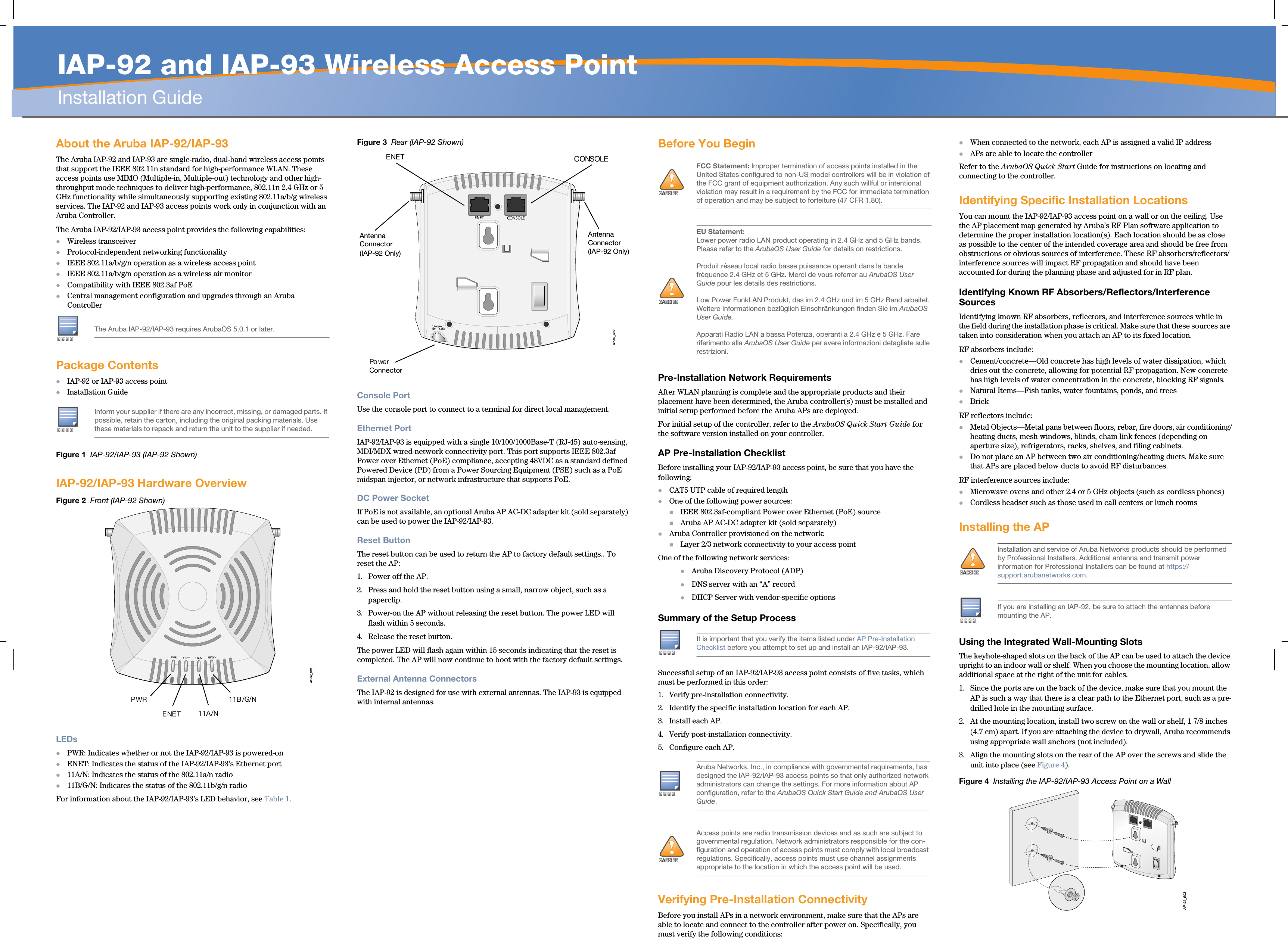   IAP-92 and IAP-93 Wireless Access PointInstallation GuideAbout the Aruba IAP-92/IAP-93The Aruba IAP-92 and IAP-93 are single-radio, dual-band wireless access points that support the IEEE 802.11n standard for high-performance WLAN. These access points use MIMO (Multiple-in, Multiple-out) technology and other high-throughput mode techniques to deliver high-performance, 802.11n 2.4 GHz or 5 GHz functionality while simultaneously supporting existing 802.11a/b/g wireless services. The IAP-92 and IAP-93 access points work only in conjunction with an Aruba Controller.The Aruba IAP-92/IAP-93 access point provides the following capabilities:Wireless transceiverProtocol-independent networking functionalityIEEE 802.11a/b/g/n operation as a wireless access pointIEEE 802.11a/b/g/n operation as a wireless air monitorCompatibility with IEEE 802.3af PoE Central management configuration and upgrades through an Aruba ControllerPackage ContentsIAP-92 or IAP-93 access pointInstallation GuideFigure 1  IAP-92/IAP-93 (IAP-92 Shown)IAP-92/IAP-93 Hardware OverviewFigure 2  Front (IAP-92 Shown)LEDsPWR: Indicates whether or not the IAP-92/IAP-93 is powered-onENET: Indicates the status of the IAP-92/IAP-93’s Ethernet port11A/N: Indicates the status of the 802.11a/n radio11B/G/N: Indicates the status of the 802.11b/g/n radioFor information about the IAP-92/IAP-93’s LED behavior, see Table 1.Figure 3  Rear (IAP-92 Shown)Console PortUse the console port to connect to a terminal for direct local management.Ethernet PortIAP-92/IAP-93 is equipped with a single 10/100/1000Base-T (RJ-45) auto-sensing, MDI/MDX wired-network connectivity port. This port supports IEEE 802.3af Power over Ethernet (PoE) compliance, accepting 48VDC as a standard defined Powered Device (PD) from a Power Sourcing Equipment (PSE) such as a PoE midspan injector, or network infrastructure that supports PoE.DC Power SocketIf PoE is not available, an optional Aruba AP AC-DC adapter kit (sold separately) can be used to power the IAP-92/IAP-93.Reset ButtonThe reset button can be used to return the AP to factory default settings.. To reset the AP:1. Power off the AP.2. Press and hold the reset button using a small, narrow object, such as a paperclip.3. Power-on the AP without releasing the reset button. The power LED will flash within 5 seconds.4. Release the reset button.The power LED will flash again within 15 seconds indicating that the reset is completed. The AP will now continue to boot with the factory default settings.External Antenna ConnectorsThe IAP-92 is designed for use with external antennas. The IAP-93 is equipped with internal antennas.Before You BeginPre-Installation Network RequirementsAfter WLAN planning is complete and the appropriate products and their placement have been determined, the Aruba controller(s) must be installed and initial setup performed before the Aruba APs are deployed.For initial setup of the controller, refer to the ArubaOS Quick Start Guide for the software version installed on your controller.AP Pre-Installation ChecklistBefore installing your IAP-92/IAP-93 access point, be sure that you have the following:CAT5 UTP cable of required lengthOne of the following power sources:IEEE 802.3af-compliant Power over Ethernet (PoE) sourceAruba AP AC-DC adapter kit (sold separately)Aruba Controller provisioned on the network:Layer 2/3 network connectivity to your access pointOne of the following network services:Aruba Discovery Protocol (ADP)DNS server with an “A” recordDHCP Server with vendor-specific optionsSummary of the Setup ProcessSuccessful setup of an IAP-92/IAP-93 access point consists of five tasks, which must be performed in this order:1. Verify pre-installation connectivity.2. Identify the specific installation location for each AP.3. Install each AP.4. Verify post-installation connectivity.5. Configure each AP.Verifying Pre-Installation ConnectivityBefore you install APs in a network environment, make sure that the APs are able to locate and connect to the controller after power on. Specifically, you must verify the following conditions:When connected to the network, each AP is assigned a valid IP addressAPs are able to locate the controller Refer to the ArubaOS Quick Start Guide for instructions on locating and connecting to the controller.Identifying Specific Installation LocationsYou can mount the IAP-92/IAP-93 access point on a wall or on the ceiling. Use the AP placement map generated by Aruba’s RF Plan software application to determine the proper installation location(s). Each location should be as close as possible to the center of the intended coverage area and should be free from obstructions or obvious sources of interference. These RF absorbers/reflectors/interference sources will impact RF propagation and should have been accounted for during the planning phase and adjusted for in RF plan.Identifying Known RF Absorbers/Reflectors/Interference SourcesIdentifying known RF absorbers, reflectors, and interference sources while in the field during the installation phase is critical. Make sure that these sources are taken into consideration when you attach an AP to its fixed location.RF absorbers include:Cement/concrete—Old concrete has high levels of water dissipation, which dries out the concrete, allowing for potential RF propagation. New concrete has high levels of water concentration in the concrete, blocking RF signals.Natural Items—Fish tanks, water fountains, ponds, and treesBrickRF reflectors include:Metal Objects—Metal pans between floors, rebar, fire doors, air conditioning/heating ducts, mesh windows, blinds, chain link fences (depending on aperture size), refrigerators, racks, shelves, and filing cabinets.Do not place an AP between two air conditioning/heating ducts. Make sure that APs are placed below ducts to avoid RF disturbances.RF interference sources include:Microwave ovens and other 2.4 or 5 GHz objects (such as cordless phones)Cordless headset such as those used in call centers or lunch roomsInstalling the APUsing the Integrated Wall-Mounting SlotsThe keyhole-shaped slots on the back of the AP can be used to attach the device upright to an indoor wall or shelf. When you choose the mounting location, allow additional space at the right of the unit for cables.1. Since the ports are on the back of the device, make sure that you mount the AP is such a way that there is a clear path to the Ethernet port, such as a pre-drilled hole in the mounting surface.2. At the mounting location, install two screw on the wall or shelf, 1 7/8 inches (4.7 cm) apart. If you are attaching the device to drywall, Aruba recommends using appropriate wall anchors (not included).3. Align the mounting slots on the rear of the AP over the screws and slide the unit into place (see Figure 4).Figure 4  Installing the IAP-92/IAP-93 Access Point on a WallThe Aruba IAP-92/IAP-93 requires ArubaOS 5.0.1 or later.Inform your supplier if there are any incorrect, missing, or damaged parts. If possible, retain the carton, including the original packing materials. Use these materials to repack and return the unit to the supplier if needed.AP-92_001AP-92_002CONSOLEENET12V       1.25AAntenna Connector (IAP-92 Only)Antenna Connector(IAP-92 Only)!AIFCC Statement: Improper termination of access points installed in the United States configured to non-US model controllers will be in violation of the FCC grant of equipment authorization. Any such willful or intentional violation may result in a requirement by the FCC for immediate termination of operation and may be subject to forfeiture (47 CFR 1.80).!AIEU Statement: Lower power radio LAN product operating in 2.4 GHz and 5 GHz bands. Please refer to the ArubaOS User Guide for details on restrictions.Produit réseau local radio basse puissance operant dans la bande fréquence 2.4 GHz et 5 GHz. Merci de vous referrer au ArubaOS User Guide pour les details des restrictions.Low Power FunkLAN Produkt, das im 2.4 GHz und im 5 GHz Band arbeitet. Weitere Informationen bezlüglich Einschränkungen finden Sie im ArubaOS User Guide.Apparati Radio LAN a bassa Potenza, operanti a 2.4 GHz e 5 GHz. Fare riferimento alla ArubaOS User Guide per avere informazioni detagliate sulle restrizioni.It is important that you verify the items listed under AP Pre-Installation Checklist before you attempt to set up and install an IAP-92/IAP-93.Aruba Networks, Inc., in compliance with governmental requirements, has designed the IAP-92/IAP-93 access points so that only authorized network administrators can change the settings. For more information about AP configuration, refer to the ArubaOS Quick Start Guide and ArubaOS User Guide.!AIAccess points are radio transmission devices and as such are subject to governmental regulation. Network administrators responsible for the con-figuration and operation of access points must comply with local broadcast regulations. Specifically, access points must use channel assignments appropriate to the location in which the access point will be used.!AIInstallation and service of Aruba Networks products should be performed by Professional Installers. Additional antenna and transmit power information for Professional Installers can be found at https://support.arubanetworks.com.If you are installing an IAP-92, be sure to attach the antennas before mounting the AP.AP-92_003