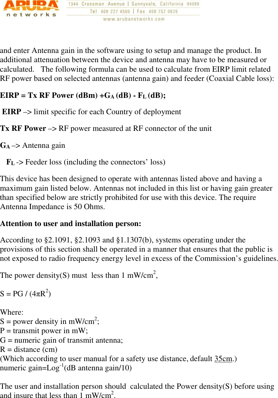    and enter Antenna gain in the software using to setup and manage the product. In additional attenuation between the device and antenna may have to be measured or calculated. The following formula can be used to calculate from EIRP limit related RF power based on selected antennas (antenna gain) and feeder (Coaxial Cable loss): EIRP = Tx RF Power (dBm) +GA (dB) - FL (dB);  EIRP –&gt; limit specific for each Country of deployment Tx RF Power –&gt; RF power measured at RF connector of the unit  GA –&gt; Antenna gain FL -&gt; Feeder loss (including the connectors’ loss) This device has been designed to operate with antennas listed above and having a maximum gain listed below. Antennas not included in this list or having gain greater than specified below are strictly prohibited for use with this device. The require Antenna Impedance is 50 Ohms. Attention to user and installation person: According to §2.1091, §2.1093 and §1.1307(b), systems operating under the provisions of this section shall be operated in a manner that ensures that the public is not exposed to radio frequency energy level in excess of the Commission’s guidelines.     The power density(S) must  less than 1 mW/cm2,          S = PG / (4πR2)  Where: S = power density in mW/cm2; P = transmit power in mW; G = numeric gain of transmit antenna; R = distance (cm) (Which according to user manual for a safety use distance, default 35cm.) numeric gain=Log-1(dB antenna gain/10)   The user and installation person should  calculated the Power density(S) before using and insure that less than 1 mW/cm2.     