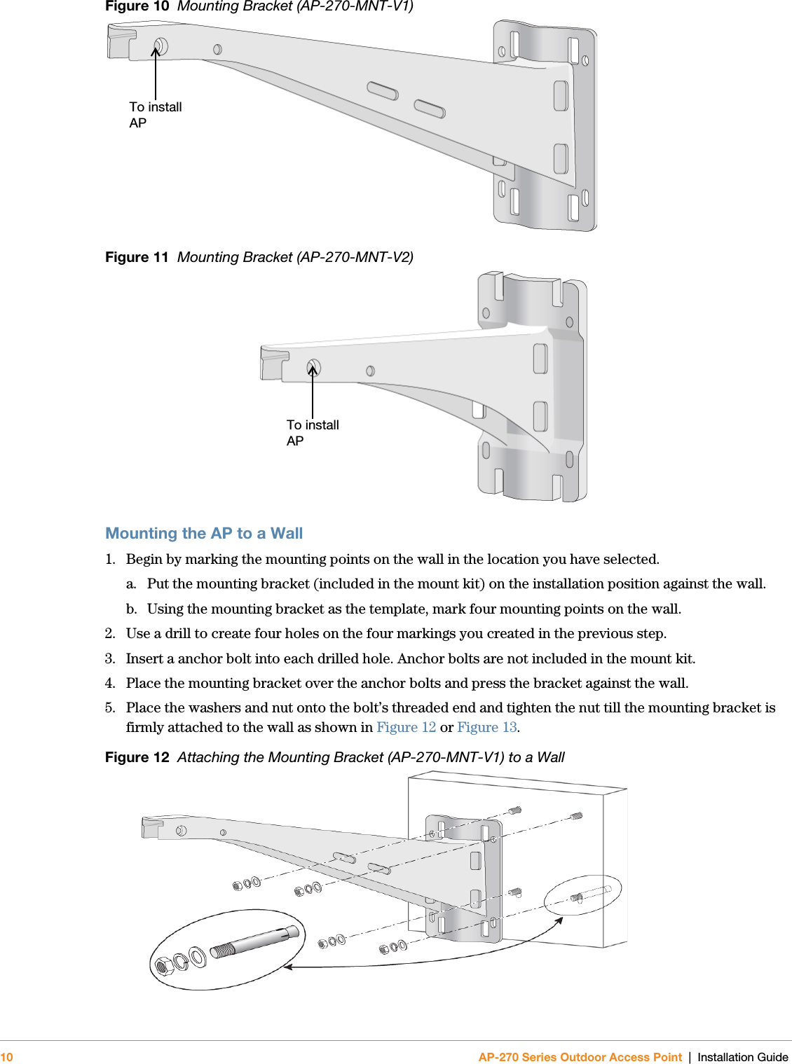 10 AP-270 Series Outdoor Access Point | Installation GuideFigure 10  Mounting Bracket (AP-270-MNT-V1) Figure 11  Mounting Bracket (AP-270-MNT-V2) Mounting the AP to a Wall1. Begin by marking the mounting points on the wall in the location you have selected.a. Put the mounting bracket (included in the mount kit) on the installation position against the wall.b. Using the mounting bracket as the template, mark four mounting points on the wall. 2. Use a drill to create four holes on the four markings you created in the previous step.3. Insert a anchor bolt into each drilled hole. Anchor bolts are not included in the mount kit.4. Place the mounting bracket over the anchor bolts and press the bracket against the wall.5. Place the washers and nut onto the bolt’s threaded end and tighten the nut till the mounting bracket is firmly attached to the wall as shown in Figure 12 or Figure 13.Figure 12  Attaching the Mounting Bracket (AP-270-MNT-V1) to a Wall To install APTo install AP