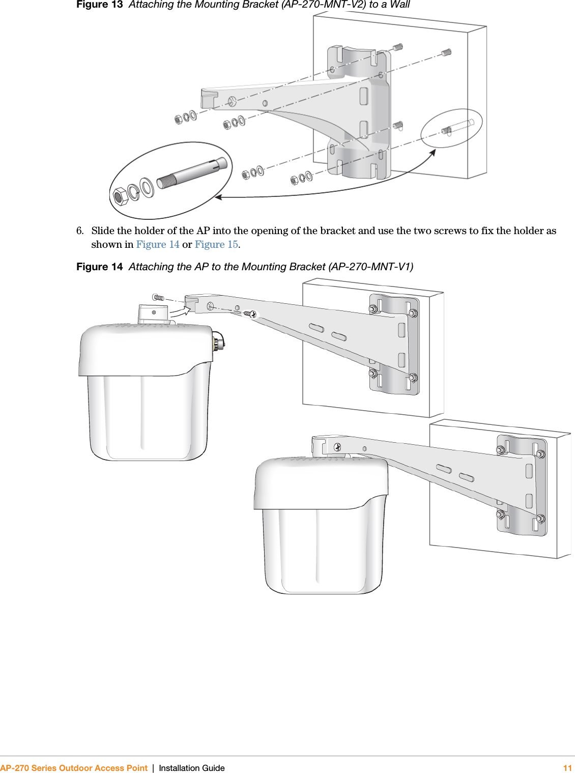 AP-270 Series Outdoor Access Point | Installation Guide 11Figure 13  Attaching the Mounting Bracket (AP-270-MNT-V2) to a Wall 6. Slide the holder of the AP into the opening of the bracket and use the two screws to fix the holder as shown in Figure 14 or Figure 15.Figure 14  Attaching the AP to the Mounting Bracket (AP-270-MNT-V1)