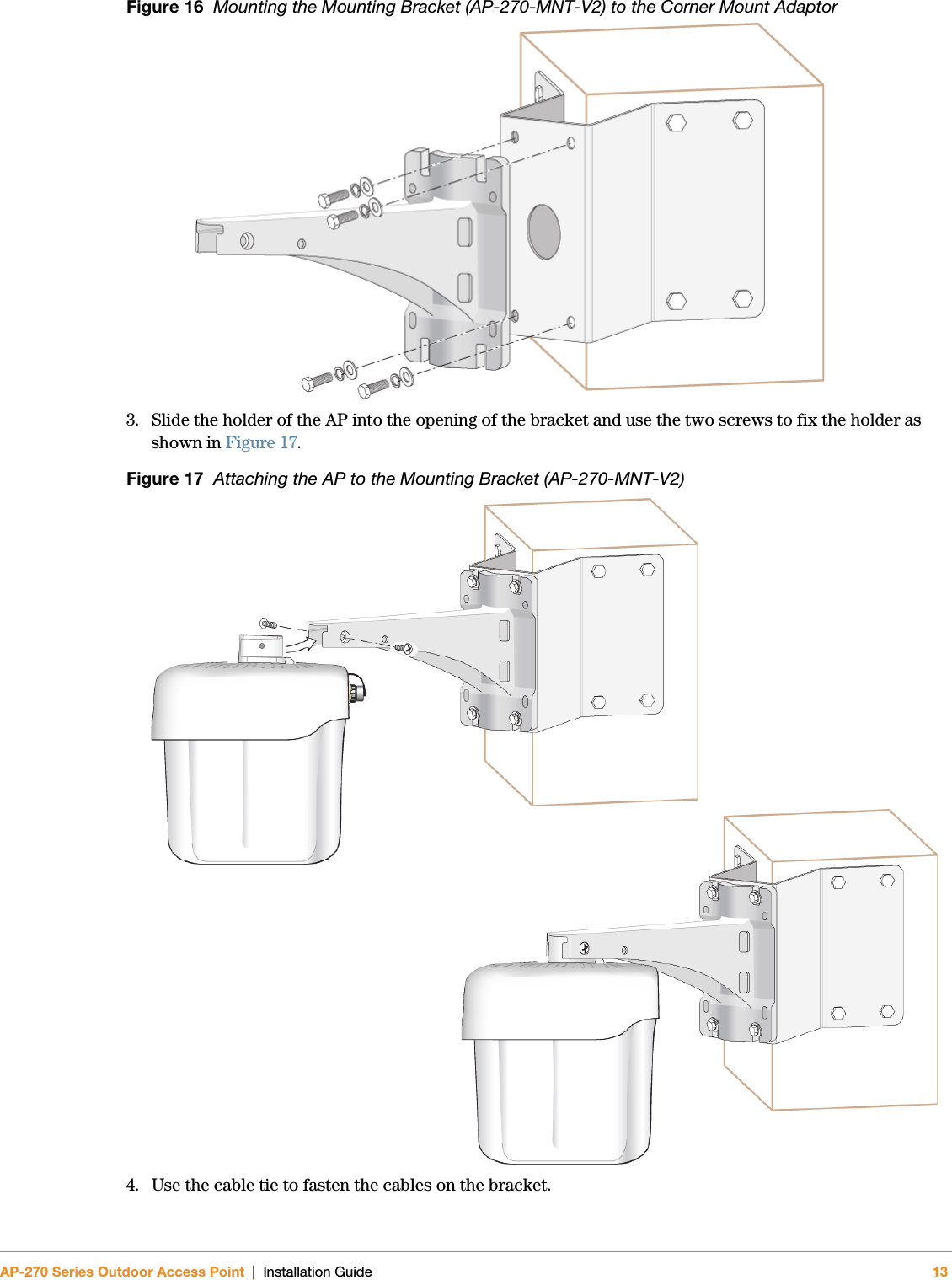 AP-270 Series Outdoor Access Point | Installation Guide 13Figure 16  Mounting the Mounting Bracket (AP-270-MNT-V2) to the Corner Mount Adaptor3. Slide the holder of the AP into the opening of the bracket and use the two screws to fix the holder as shown in Figure 17.Figure 17  Attaching the AP to the Mounting Bracket (AP-270-MNT-V2)4. Use the cable tie to fasten the cables on the bracket.