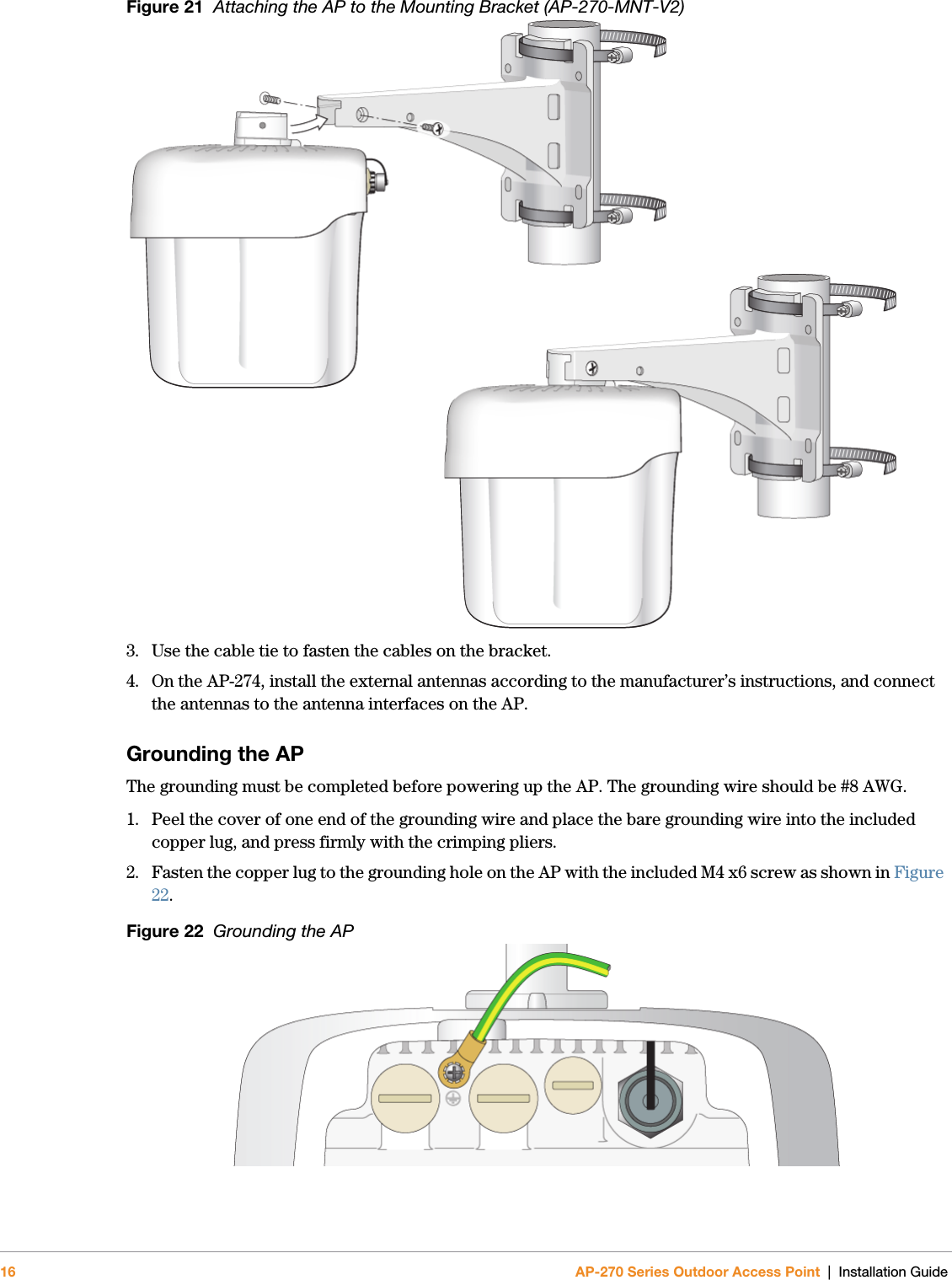 16 AP-270 Series Outdoor Access Point | Installation GuideFigure 21  Attaching the AP to the Mounting Bracket (AP-270-MNT-V2)3. Use the cable tie to fasten the cables on the bracket.4. On the AP-274, install the external antennas according to the manufacturer’s instructions, and connect the antennas to the antenna interfaces on the AP.Grounding the APThe grounding must be completed before powering up the AP. The grounding wire should be #8 AWG.1. Peel the cover of one end of the grounding wire and place the bare grounding wire into the included copper lug, and press firmly with the crimping pliers.2. Fasten the copper lug to the grounding hole on the AP with the included M4 x6 screw as shown in Figure 22. Figure 22  Grounding the AP 
