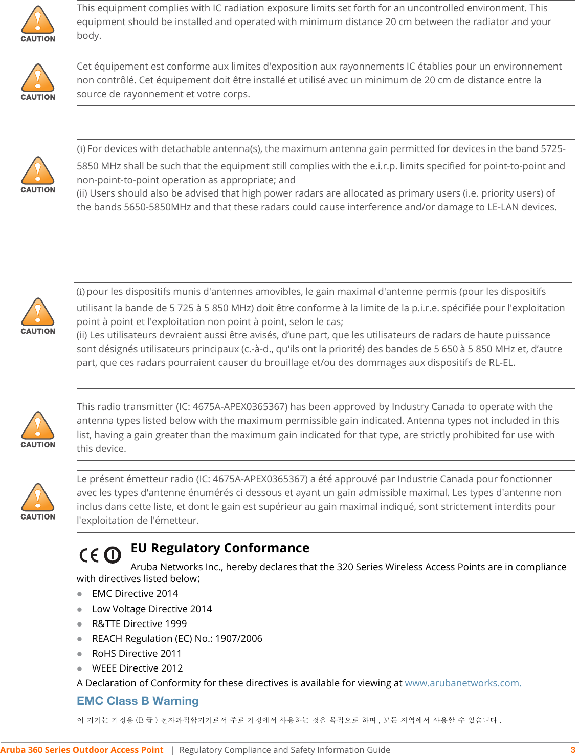 Aruba 360 Series Outdoor Access Point  | Regulatory Compliance and Safety Information Guide 3EU Regulatory Conformance Aruba Networks Inc., hereby declares that the 320 Series Wireless Access Points are in compliance with directives listed below:EMC Directive 2014Low Voltage Directive 2014R&amp;TTE Directive 1999REACH Regulation (EC) No.: 1907/2006RoHS Directive 2011WEEE Directive 2012A Declaration of Conformity for these directives is available for viewing at www.arubanetworks.com.EMC Class B Warning이 기기는 가정용 (B 급 ) 전자파적합기기로서 주로 가정에서 사용하는 것을 목적으로 하며 , 모든 지역에서 사용할 수 있습니다 .!This equipment complies with IC radiation exposure limits set forth for an uncontrolled environment. This equipment should be installed and operated with minimum distance 20 cm between the radiator and your body.!Cet équipement est conforme aux limites d&apos;exposition aux rayonnements IC établies pour un environnement non contrôlé. Cet équipement doit être installé et utilisé avec un minimum de 20 cm de distance entre la source de rayonnement et votre corps.!(i) For devices with detachable antenna(s), the maximum antenna gain permitted for devices in the band 5725-5850 MHz shall be such that the equipment still complies with the e.i.r.p. limits specified for point-to-point and non-point-to-point operation as appropriate; and(ii) Users should also be advised that high power radars are allocated as primary users (i.e. priority users) of the bands 5650-5850MHz and that these radars could cause interference and/or damage to LE-LAN devices.!(i) pour les dispositifs munis d&apos;antennes amovibles, le gain maximal d&apos;antenne permis (pour les dispositifsutilisant la bande de 5 725 à 5 850 MHz) doit être conforme à la limite de la p.i.r.e. spécifiée pour l&apos;exploitation point à point et l&apos;exploitation non point à point, selon le cas;(ii) Les utilisateurs devraient aussi être avisés, d’une part, que les utilisateurs de radars de haute puissance sont désignés utilisateurs principaux (c.-à-d., qu&apos;ils ont la priorité) des bandes de 5 650 à 5 850 MHz et, d’autre part, que ces radars pourraient causer du brouillage et/ou des dommages aux dispositifs de RL-EL.!This radio transmitter (IC: 4675A-APEX0365367) has been approved by Industry Canada to operate with the antenna types listed below with the maximum permissible gain indicated. Antenna types not included in this list, having a gain greater than the maximum gain indicated for that type, are strictly prohibited for use with this device.!Le présent émetteur radio (IC: 4675A-APEX0365367) a été approuvé par Industrie Canada pour fonctionner avec les types d&apos;antenne énumérés ci dessous et ayant un gain admissible maximal. Les types d&apos;antenne non inclus dans cette liste, et dont le gain est supérieur au gain maximal indiqué, sont strictement interdits pour l&apos;exploitation de l&apos;émetteur.