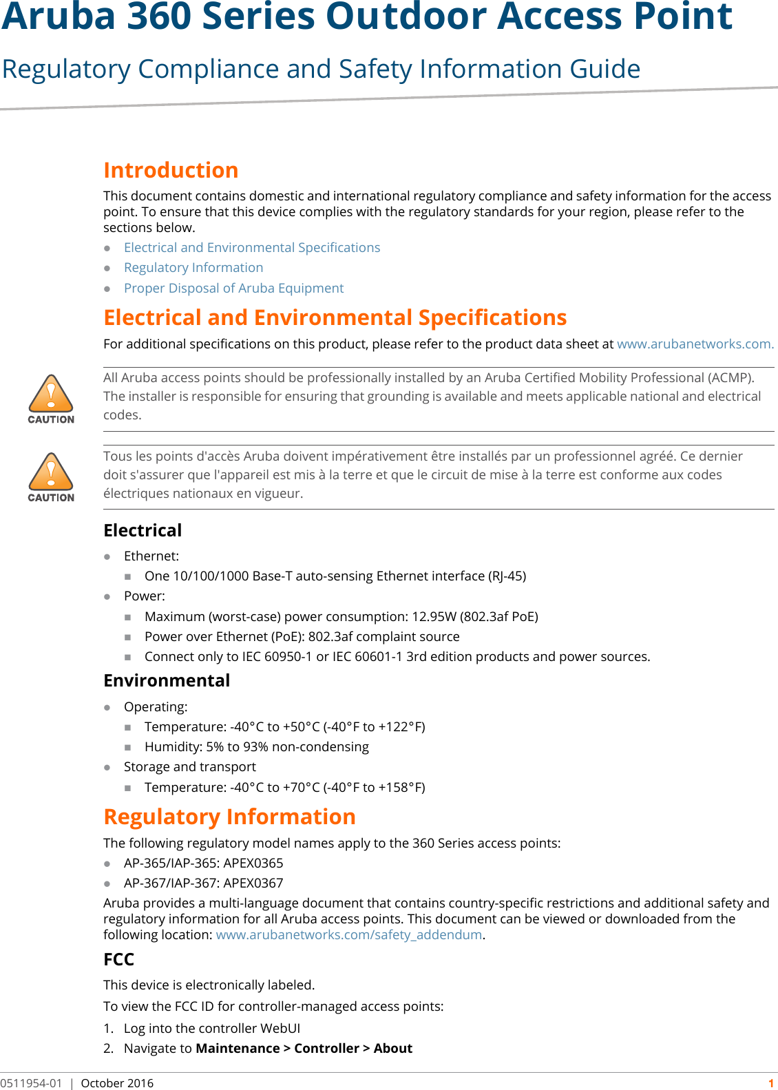 Aruba 360 Series Outdoor Access Point Regulatory Compliance and Safety Information Guide0511954-01 | October 2016 1IntroductionThis document contains domestic and international regulatory compliance and safety information for the access point. To ensure that this device complies with the regulatory standards for your region, please refer to the sections below.Electrical and Environmental SpecificationsRegulatory InformationProper Disposal of Aruba EquipmentElectrical and Environmental SpecificationsFor additional specifications on this product, please refer to the product data sheet at www.arubanetworks.com.ElectricalEthernet:One 10/100/1000 Base-T auto-sensing Ethernet interface (RJ-45)Power:Maximum (worst-case) power consumption: 12.95W (802.3af PoE)Power over Ethernet (PoE): 802.3af complaint sourceConnect only to IEC 60950-1 or IEC 60601-1 3rd edition products and power sources.EnvironmentalOperating:Temperature: -40°C to +50°C (-40°F to +122°F)Humidity: 5% to 93% non-condensingStorage and transportTemperature: -40°C to +70°C (-40°F to +158°F)Regulatory InformationThe following regulatory model names apply to the 360 Series access points:AP-365/IAP-365: APEX0365AP-367/IAP-367: APEX0367Aruba provides a multi-language document that contains country-specific restrictions and additional safety andregulatory information for all Aruba access points. This document can be viewed or downloaded from thefollowing location: www.arubanetworks.com/safety_addendum.FCCThis device is electronically labeled.To view the FCC ID for controller-managed access points:1. Log into the controller WebUI2. Navigate to Maintenance &gt; Controller &gt; About!All Aruba access points should be professionally installed by an Aruba Certified Mobility Professional (ACMP). The installer is responsible for ensuring that grounding is available and meets applicable national and electrical codes.!Tous les points d&apos;accès Aruba doivent impérativement être installés par un professionnel agréé. Ce dernier doit s&apos;assurer que l&apos;appareil est mis à la terre et que le circuit de mise à la terre est conforme aux codes électriques nationaux en vigueur.