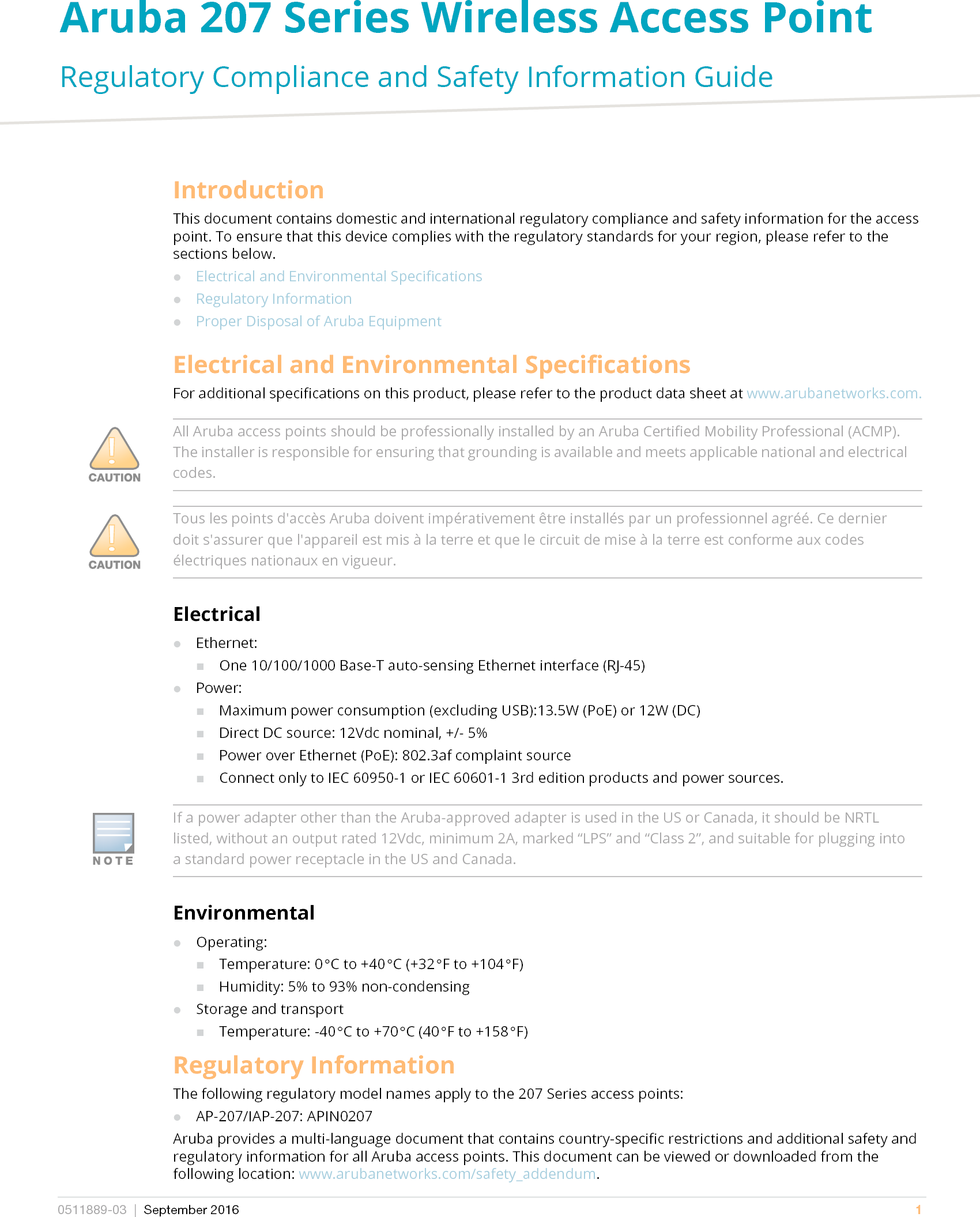 Aruba 207 Series Wireless Access Point Regulatory Compliance and Safety Information Guide0511889-03 | September 2016 1IntroductionThis document contains domestic and international regulatory compliance and safety information for the access point. To ensure that this device complies with the regulatory standards for your region, please refer to the sections below.Electrical and Environmental SpecificationsRegulatory InformationProper Disposal of Aruba EquipmentElectrical and Environmental SpecificationsFor additional specifications on this product, please refer to the product data sheet at www.arubanetworks.com.ElectricalEthernet:One 10/100/1000 Base-T auto-sensing Ethernet interface (RJ-45)Power:Maximum power consumption (excluding USB):13.5W (PoE) or 12W (DC)Direct DC source: 12Vdc nominal, +/- 5%Power over Ethernet (PoE): 802.3af complaint sourceConnect only to IEC 60950-1 or IEC 60601-1 3rd edition products and power sources.EnvironmentalOperating:Temperature: 0°C to +40°C (+32°F to +104°F)Humidity: 5% to 93% non-condensingStorage and transportTemperature: -40°C to +70°C (40°F to +158°F)Regulatory InformationThe following regulatory model names apply to the 207 Series access points:AP-207/IAP-207: APIN0207Aruba provides a multi-language document that contains country-specific restrictions and additional safety and regulatory information for all Aruba access points. This document can be viewed or downloaded from the following location: www.arubanetworks.com/safety_addendum.All Aruba access points should be professionally installed by an Aruba Certified Mobility Professional (ACMP). The installer is responsible for ensuring that grounding is available and meets applicable national and electrical codes.Tous les points d&apos;accès Aruba doivent impérativement être installés par un professionnel agréé. Ce dernier doit s&apos;assurer que l&apos;appareil est mis à la terre et que le circuit de mise à la terre est conforme aux codes électriques nationaux en vigueur.If a power adapter other than the Aruba-approved adapter is used in the US or Canada, it should be NRTL listed, without an output rated 12Vdc, minimum 2A, marked “LPS” and “Class 2”, and suitable for plugging into a standard power receptacle in the US and Canada.