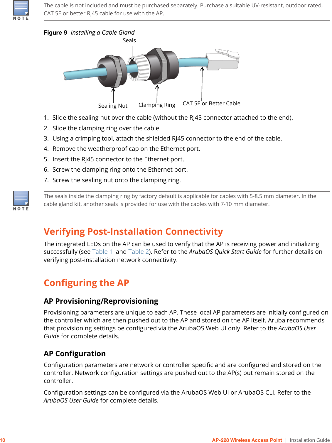 10 AP-228 Wireless Access Point | Installation GuideFigure 9  Installing a Cable Gland 1. Slide the sealing nut over the cable (without the RJ45 connector attached to the end).2. Slide the clamping ring over the cable.3. Using a crimping tool, attach the shielded RJ45 connector to the end of the cable.4. Remove the weatherproof cap on the Ethernet port. 5. Insert the RJ45 connector to the Ethernet port.6. Screw the clamping ring onto the Ethernet port.7. Screw the sealing nut onto the clamping ring.Verifying Post-Installation ConnectivityThe integrated LEDs on the AP can be used to verify that the AP is receiving power and initializing successfully (see Table 1 and Table 2). Refer to the ArubaOS Quick Start Guide for further details on verifying post-installation network connectivity.Configuring the APAP Provisioning/ReprovisioningProvisioning parameters are unique to each AP. These local AP parameters are initially configured on the controller which are then pushed out to the AP and stored on the AP itself. Aruba recommends that provisioning settings be configured via the ArubaOS Web UI only. Refer to the ArubaOS User Guide for complete details.AP ConfigurationConfiguration parameters are network or controller specific and are configured and stored on the controller. Network configuration settings are pushed out to the AP(s) but remain stored on the controller.Configuration settings can be configured via the ArubaOS Web UI or ArubaOS CLI. Refer to the ArubaOS User Guide for complete details.The cable is not included and must be purchased separately. Purchase a suitable UV-resistant, outdoor rated, CAT 5E or better RJ45 cable for use with the AP.Sealing Nut Clamping Ring CAT 5E or Better CableSealsThe seals inside the clamping ring by factory default is applicable for cables with 5-8.5 mm diameter. In the cable gland kit, another seals is provided for use with the cables with 7-10 mm diameter.