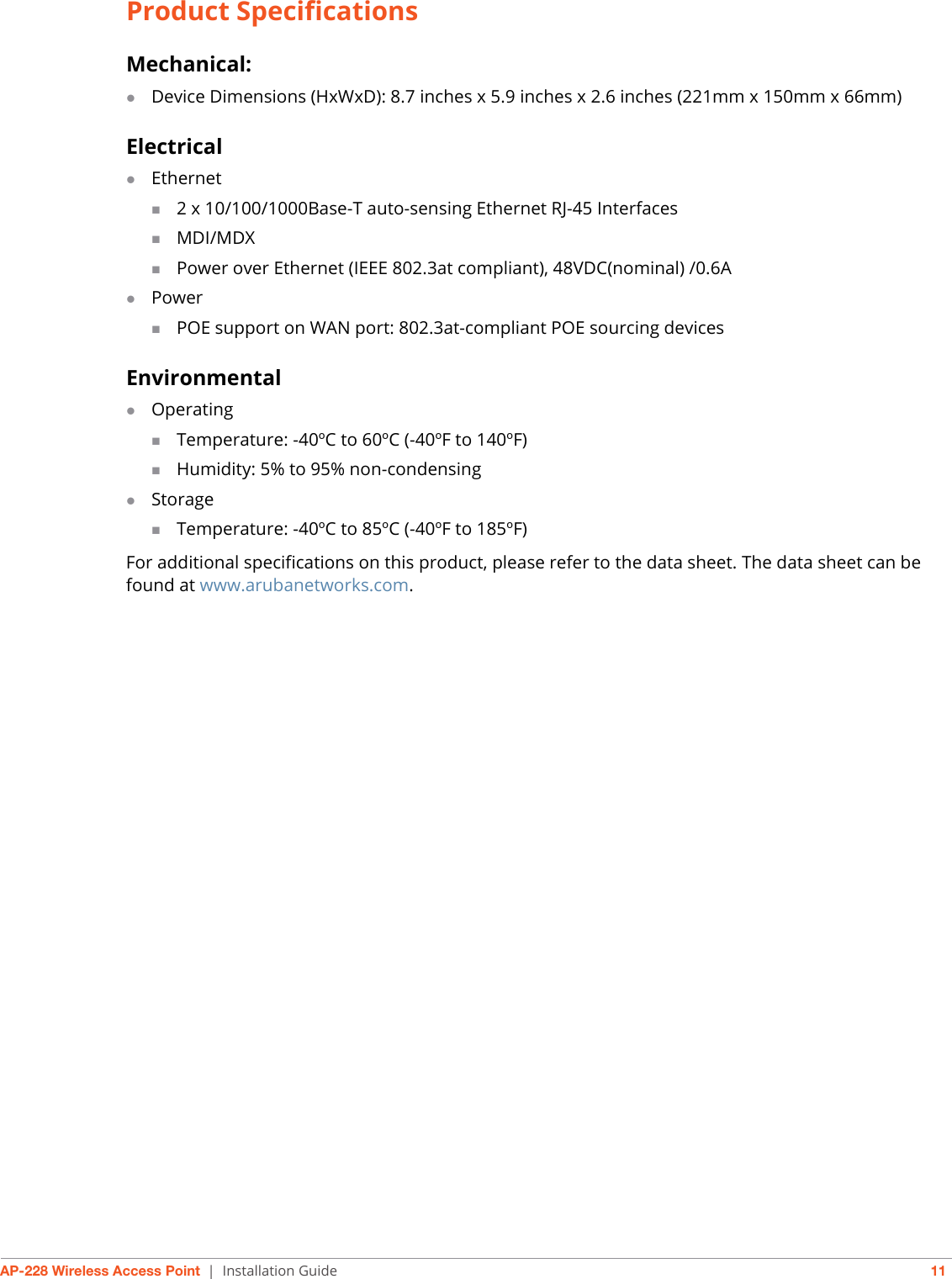 AP-228 Wireless Access Point | Installation Guide 11Product SpecificationsMechanical:Device Dimensions (HxWxD): 8.7 inches x 5.9 inches x 2.6 inches (221mm x 150mm x 66mm)ElectricalEthernet2 x 10/100/1000Base-T auto-sensing Ethernet RJ-45 InterfacesMDI/MDXPower over Ethernet (IEEE 802.3at compliant), 48VDC(nominal) /0.6APowerPOE support on WAN port: 802.3at-compliant POE sourcing devicesEnvironmentalOperatingTemperature: -40ºC to 60ºC (-40ºF to 140ºF)Humidity: 5% to 95% non-condensingStorageTemperature: -40ºC to 85ºC (-40ºF to 185ºF)For additional specifications on this product, please refer to the data sheet. The data sheet can be found at www.arubanetworks.com.