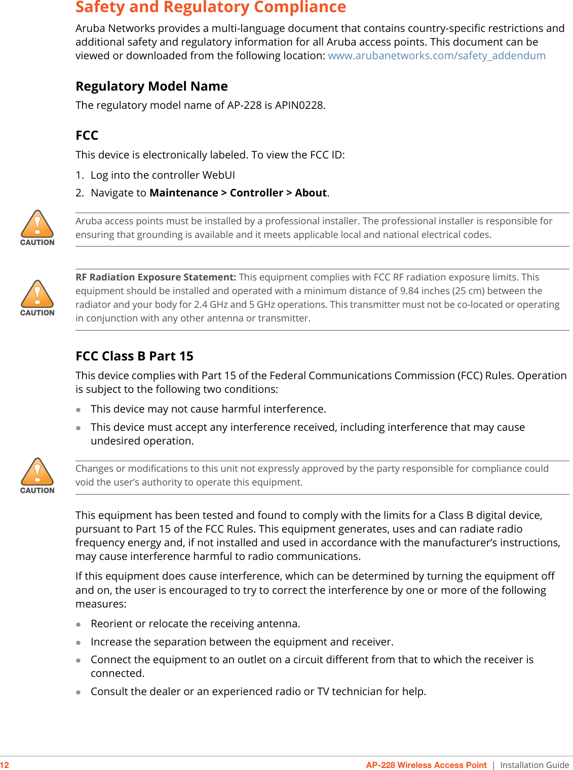 12 AP-228 Wireless Access Point | Installation GuideSafety and Regulatory ComplianceAruba Networks provides a multi-language document that contains country-specific restrictions and additional safety and regulatory information for all Aruba access points. This document can be viewed or downloaded from the following location: www.arubanetworks.com/safety_addendum Regulatory Model NameThe regulatory model name of AP-228 is APIN0228.FCCThis device is electronically labeled. To view the FCC ID:1. Log into the controller WebUI2. Navigate to Maintenance &gt; Controller &gt; About.FCC Class B Part 15This device complies with Part 15 of the Federal Communications Commission (FCC) Rules. Operation is subject to the following two conditions:This device may not cause harmful interference.This device must accept any interference received, including interference that may cause undesired operation.This equipment has been tested and found to comply with the limits for a Class B digital device, pursuant to Part 15 of the FCC Rules. This equipment generates, uses and can radiate radio frequency energy and, if not installed and used in accordance with the manufacturer’s instructions, may cause interference harmful to radio communications.If this equipment does cause interference, which can be determined by turning the equipment off and on, the user is encouraged to try to correct the interference by one or more of the following measures:Reorient or relocate the receiving antenna.Increase the separation between the equipment and receiver.Connect the equipment to an outlet on a circuit different from that to which the receiver is connected.Consult the dealer or an experienced radio or TV technician for help.!CAUTIONAruba access points must be installed by a professional installer. The professional installer is responsible for ensuring that grounding is available and it meets applicable local and national electrical codes.!CAUTIONRF Radiation Exposure Statement: This equipment complies with FCC RF radiation exposure limits. This equipment should be installed and operated with a minimum distance of 9.84 inches (25 cm) between the radiator and your body for 2.4 GHz and 5 GHz operations. This transmitter must not be co-located or operating in conjunction with any other antenna or transmitter. !CAUTIONChanges or modifications to this unit not expressly approved by the party responsible for compliance could void the user’s authority to operate this equipment.