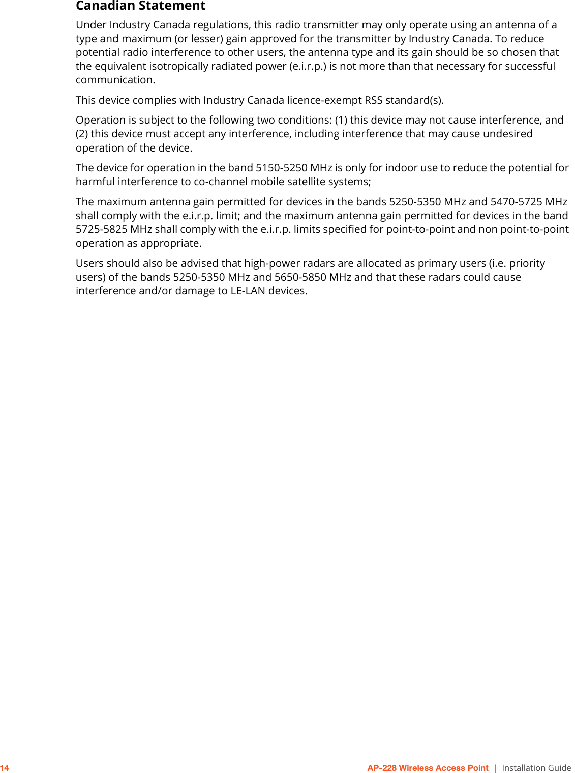 14 AP-228 Wireless Access Point | Installation GuideCanadian StatementUnder Industry Canada regulations, this radio transmitter may only operate using an antenna of a type and maximum (or lesser) gain approved for the transmitter by Industry Canada. To reduce potential radio interference to other users, the antenna type and its gain should be so chosen that the equivalent isotropically radiated power (e.i.r.p.) is not more than that necessary for successful communication. This device complies with Industry Canada licence-exempt RSS standard(s).Operation is subject to the following two conditions: (1) this device may not cause interference, and (2) this device must accept any interference, including interference that may cause undesired operation of the device.The device for operation in the band 5150-5250 MHz is only for indoor use to reduce the potential for harmful interference to co-channel mobile satellite systems;The maximum antenna gain permitted for devices in the bands 5250-5350 MHz and 5470-5725 MHz shall comply with the e.i.r.p. limit; and the maximum antenna gain permitted for devices in the band 5725-5825 MHz shall comply with the e.i.r.p. limits specified for point-to-point and non point-to-point operation as appropriate.Users should also be advised that high-power radars are allocated as primary users (i.e. priority users) of the bands 5250-5350 MHz and 5650-5850 MHz and that these radars could cause interference and/or damage to LE-LAN devices.