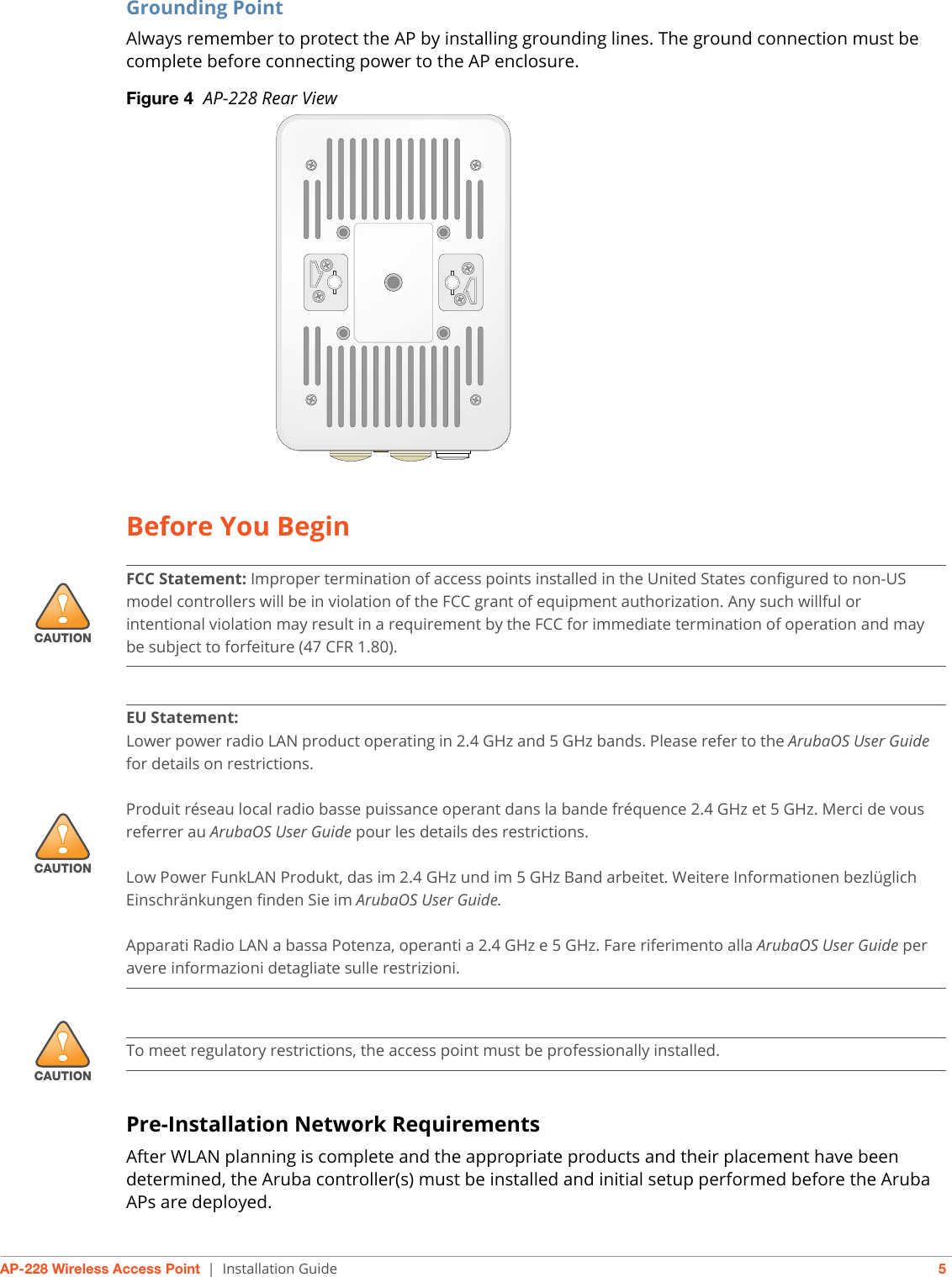 AP-228 Wireless Access Point | Installation Guide 5Grounding PointAlways remember to protect the AP by installing grounding lines. The ground connection must be complete before connecting power to the AP enclosure. Figure 4  AP-228 Rear ViewBefore You BeginPre-Installation Network RequirementsAfter WLAN planning is complete and the appropriate products and their placement have been determined, the Aruba controller(s) must be installed and initial setup performed before the Aruba APs are deployed.!CAUTIONFCC Statement: Improper termination of access points installed in the United States configured to non-US model controllers will be in violation of the FCC grant of equipment authorization. Any such willful or intentional violation may result in a requirement by the FCC for immediate termination of operation and may be subject to forfeiture (47 CFR 1.80).!CAUTIONEU Statement: Lower power radio LAN product operating in 2.4 GHz and 5 GHz bands. Please refer to the ArubaOS User Guide for details on restrictions.Produit réseau local radio basse puissance operant dans la bande fréquence 2.4 GHz et 5 GHz. Merci de vous referrer au ArubaOS User Guide pour les details des restrictions.Low Power FunkLAN Produkt, das im 2.4 GHz und im 5 GHz Band arbeitet. Weitere Informationen bezlüglich Einschränkungen finden Sie im ArubaOS User Guide.Apparati Radio LAN a bassa Potenza, operanti a 2.4 GHz e 5 GHz. Fare riferimento alla ArubaOS User Guide per avere informazioni detagliate sulle restrizioni.!CAUTIONTo meet regulatory restrictions, the access point must be professionally installed.