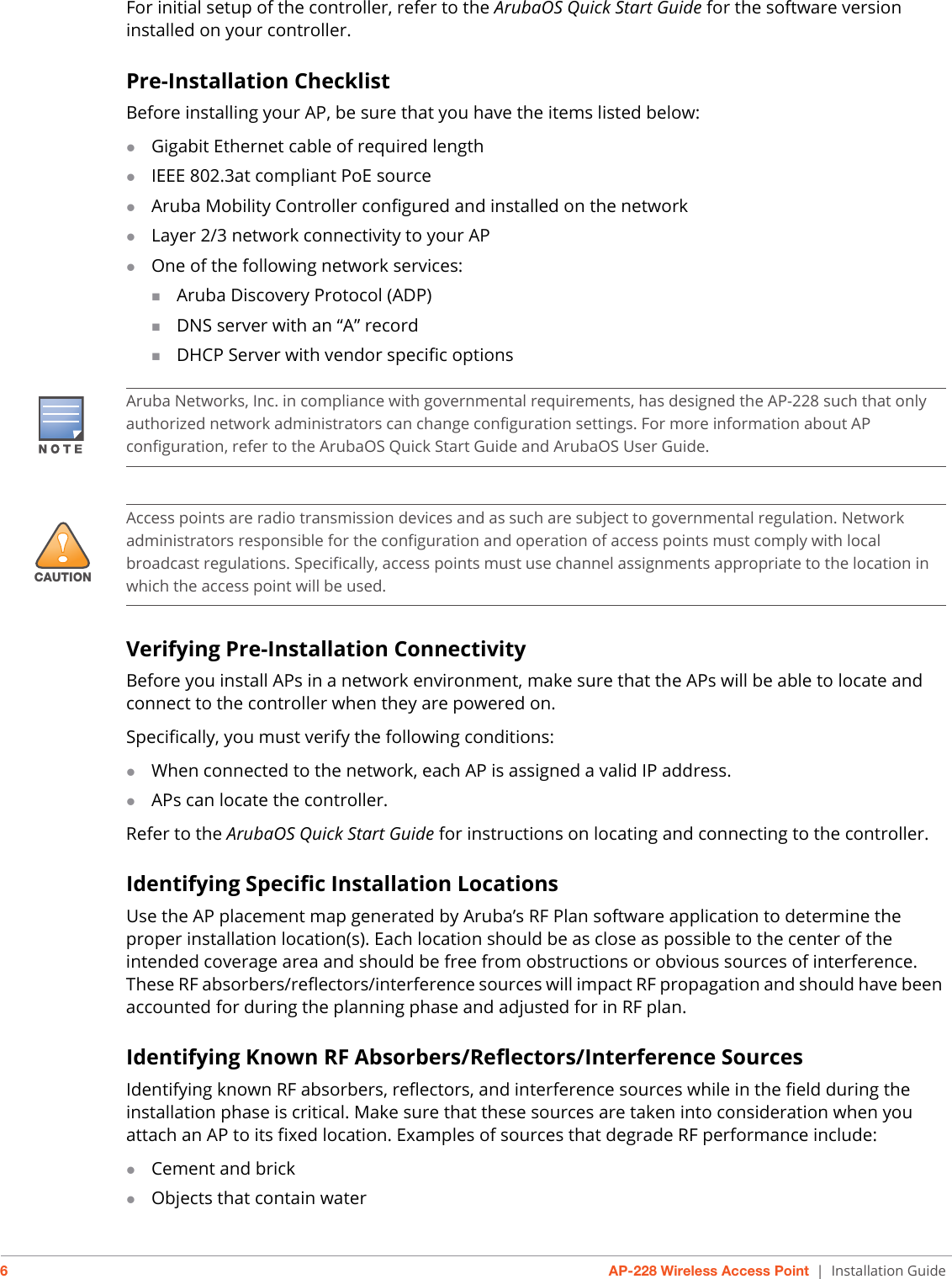 6AP-228 Wireless Access Point | Installation GuideFor initial setup of the controller, refer to the ArubaOS Quick Start Guide for the software version installed on your controller.Pre-Installation ChecklistBefore installing your AP, be sure that you have the items listed below:Gigabit Ethernet cable of required lengthIEEE 802.3at compliant PoE sourceAruba Mobility Controller configured and installed on the networkLayer 2/3 network connectivity to your APOne of the following network services:Aruba Discovery Protocol (ADP)DNS server with an “A” recordDHCP Server with vendor specific optionsVerifying Pre-Installation ConnectivityBefore you install APs in a network environment, make sure that the APs will be able to locate and connect to the controller when they are powered on.Specifically, you must verify the following conditions:When connected to the network, each AP is assigned a valid IP address.APs can locate the controller.Refer to the ArubaOS Quick Start Guide for instructions on locating and connecting to the controller.Identifying Specific Installation LocationsUse the AP placement map generated by Aruba’s RF Plan software application to determine the proper installation location(s). Each location should be as close as possible to the center of the intended coverage area and should be free from obstructions or obvious sources of interference. These RF absorbers/reflectors/interference sources will impact RF propagation and should have been accounted for during the planning phase and adjusted for in RF plan.Identifying Known RF Absorbers/Reflectors/Interference SourcesIdentifying known RF absorbers, reflectors, and interference sources while in the field during the installation phase is critical. Make sure that these sources are taken into consideration when you attach an AP to its fixed location. Examples of sources that degrade RF performance include:Cement and brickObjects that contain waterAruba Networks, Inc. in compliance with governmental requirements, has designed the AP-228 such that only authorized network administrators can change configuration settings. For more information about AP configuration, refer to the ArubaOS Quick Start Guide and ArubaOS User Guide.!CAUTIONAccess points are radio transmission devices and as such are subject to governmental regulation. Network administrators responsible for the configuration and operation of access points must comply with local broadcast regulations. Specifically, access points must use channel assignments appropriate to the location in which the access point will be used.