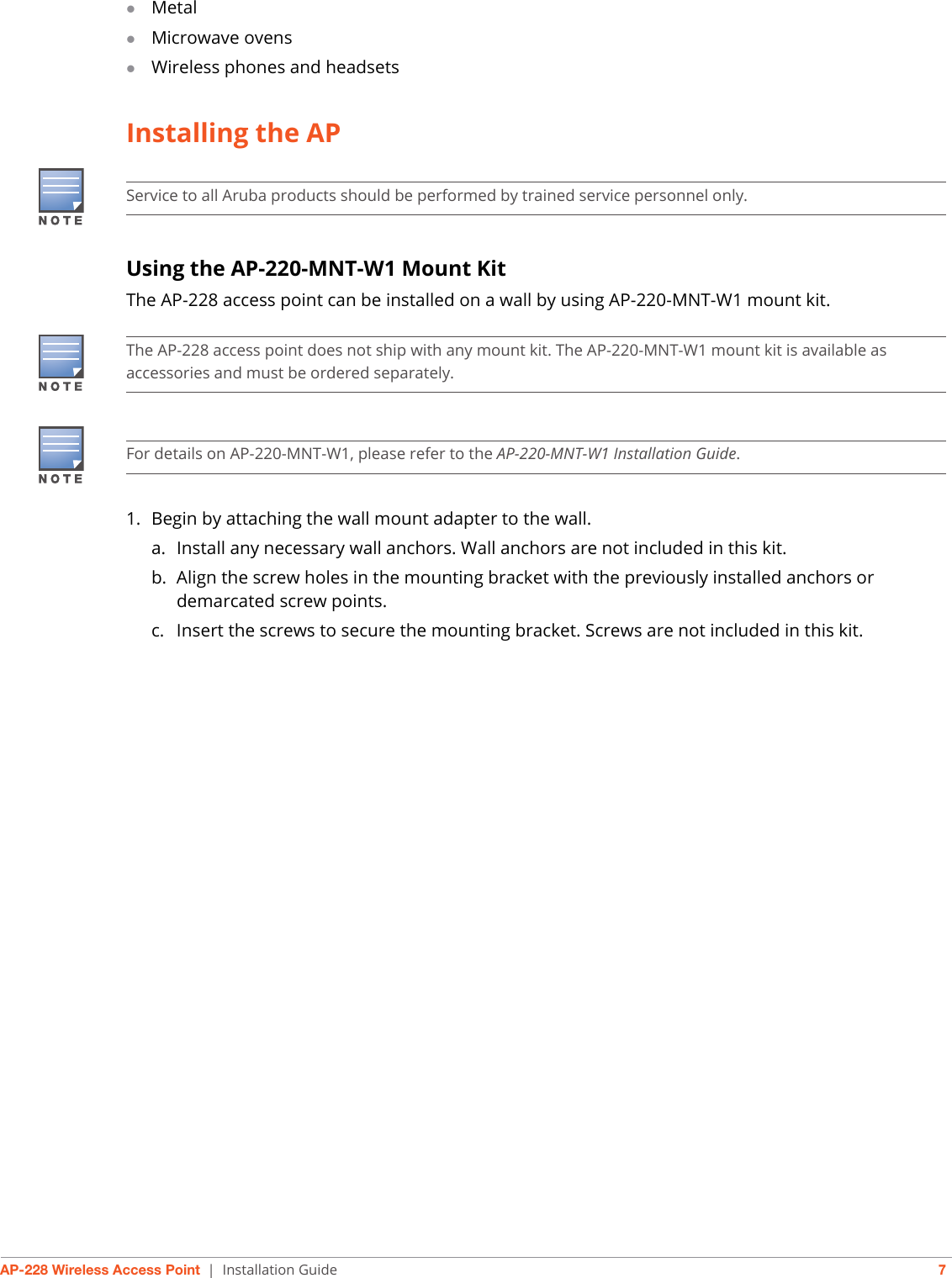 AP-228 Wireless Access Point | Installation Guide 7MetalMicrowave ovensWireless phones and headsetsInstalling the APUsing the AP-220-MNT-W1 Mount KitThe AP-228 access point can be installed on a wall by using AP-220-MNT-W1 mount kit.1. Begin by attaching the wall mount adapter to the wall.a. Install any necessary wall anchors. Wall anchors are not included in this kit.b. Align the screw holes in the mounting bracket with the previously installed anchors or demarcated screw points. c. Insert the screws to secure the mounting bracket. Screws are not included in this kit. Service to all Aruba products should be performed by trained service personnel only.The AP-228 access point does not ship with any mount kit. The AP-220-MNT-W1 mount kit is available as accessories and must be ordered separately.For details on AP-220-MNT-W1, please refer to the AP-220-MNT-W1 Installation Guide.