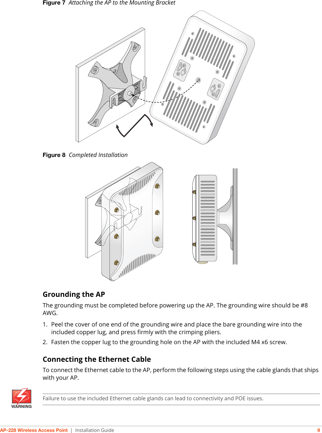 AP-228 Wireless Access Point | Installation Guide 9Figure 7  Attaching the AP to the Mounting BracketFigure 8  Completed InstallationGrounding the APThe grounding must be completed before powering up the AP. The grounding wire should be #8 AWG.1. Peel the cover of one end of the grounding wire and place the bare grounding wire into the included copper lug, and press firmly with the crimping pliers.2. Fasten the copper lug to the grounding hole on the AP with the included M4 x6 screw. Connecting the Ethernet CableTo connect the Ethernet cable to the AP, perform the following steps using the cable glands that ships with your AP.WARNINGFailure to use the included Ethernet cable glands can lead to connectivity and POE issues.