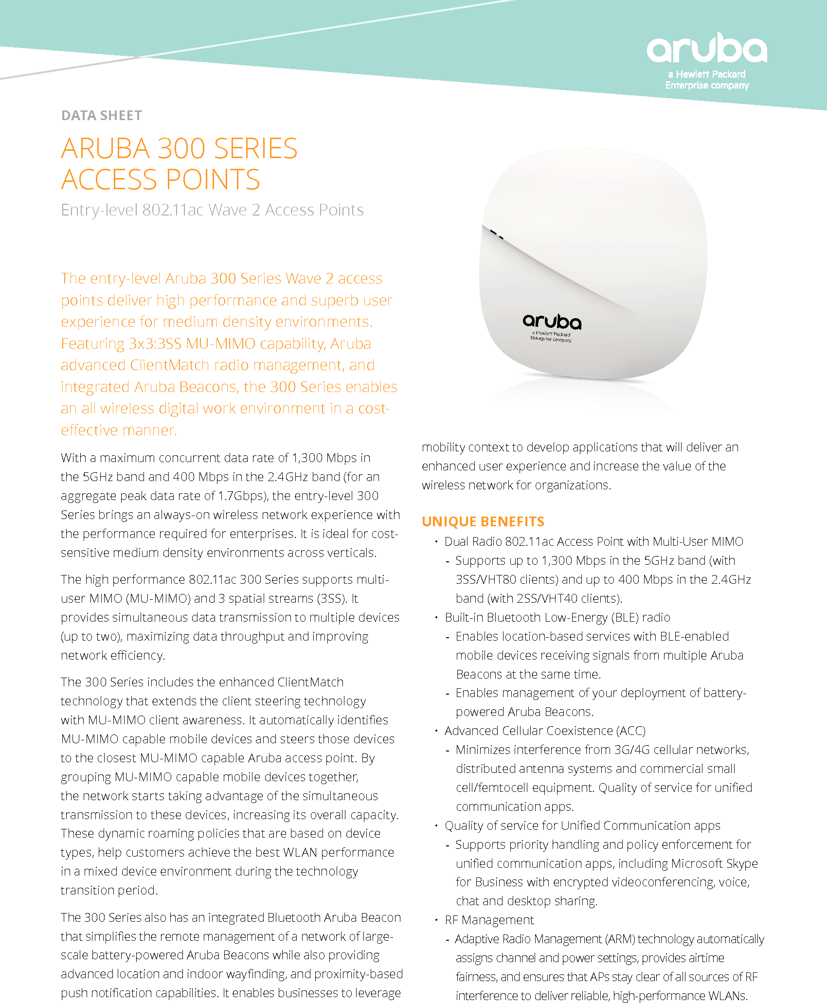 DATA SHEETThe entry-level Aruba 300 Series Wave 2 access points deliver high performance and superb user experience for medium density environments. Featuring 3x3:3SS MU-MIMO capability, Aruba advanced ClientMatch radio management, and integrated Aruba Beacons, the 300 Series enables an all wireless digital work environment in a cost-eective manner.With a maximum concurrent data rate of 1,300 Mbps in the 5GHz band and 400 Mbps in the 2.4GHz band (for an aggregate peak data rate of 1.7Gbps), the entry-level 300 Series brings an always-on wireless network experience with the performance required for enterprises. It is ideal for cost-sensitive medium density environments across verticals.   The high performance 802.11ac 300 Series supports multi-user MIMO (MU-MIMO) and 3 spatial streams (3SS). It provides simultaneous data transmission to multiple devices (up to two), maximizing data throughput and improving network eciency.The 300 Series includes the enhanced ClientMatch technology that extends the client steering technology with MU-MIMO client awareness. It automatically identies MU-MIMO capable mobile devices and steers those devices to the closest MU-MIMO capable Aruba access point. By grouping MU-MIMO capable mobile devices together, the network starts taking advantage of the simultaneous transmission to these devices, increasing its overall capacity. These dynamic roaming policies that are based on device types, help customers achieve the best WLAN performance in a mixed device environment during the technology transition period.The 300 Series also has an integrated Bluetooth Aruba Beacon that simplies the remote management of a network of large-scale battery-powered Aruba Beacons while also providing advanced location and indoor waynding, and proximity-based push notication capabilities. It enables businesses to leverage ARUBA 300 SERIES  ACCESS POINTSEntry-level 802.11ac Wave 2 Access Points mobility context to develop applications that will deliver an enhanced user experience and increase the value of the wireless network for organizations.UNIQUE BENEFITS• Dual Radio 802.11ac Access Point with Multi-User MIMO -Supports up to 1,300 Mbps in the 5GHz band (with  3SS/VHT80 clients) and up to 400 Mbps in the 2.4GHz band (with 2SS/VHT40 clients).• Built-in Bluetooth Low-Energy (BLE) radio -Enables location-based services with BLE-enabled mobile devices receiving signals from multiple Aruba Beacons at the same time. -Enables management of your deployment of battery-powered Aruba Beacons.• Advanced Cellular Coexistence (ACC)  -Minimizes interference from 3G/4G cellular networks, distributed antenna systems and commercial small cell/femtocell equipment. Quality of service for unied communication apps. • Quality of service for Unied Communication apps  -Supports priority handling and policy enforcement for unied communication apps, including Microsoft Skype for Business with encrypted videoconferencing, voice, chat and desktop sharing.• RF Management -Adaptive Radio Management (ARM) technology automatically assigns channel and power settings, provides airtime fairness, and ensures that APs stay clear of all sources of RF interference to deliver reliable, high-performance WLANs.