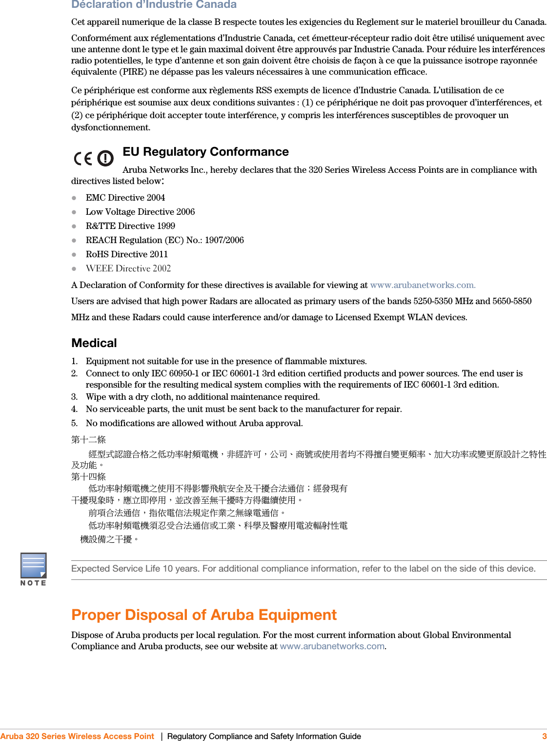  Aruba 320 Series Wireless Access Point   |  Regulatory Compliance and Safety Information Guide 3Déclaration d’Industrie CanadaCet appareil numerique de la classe B respecte toutes les exigencies du Reglement sur le materiel brouilleur du Canada.Conformément aux réglementations d’Industrie Canada, cet émetteur-récepteur radio doit être utilisé uniquement avec une antenne dont le type et le gain maximal doivent être approuvés par Industrie Canada. Pour réduire les interférences radio potentielles, le type d’antenne et son gain doivent être choisis de façon à ce que la puissance isotrope rayonnée équivalente (PIRE) ne dépasse pas les valeurs nécessaires à une communication efficace. Ce périphérique est conforme aux règlements RSS exempts de licence d’Industrie Canada. L’utilisation de ce périphérique est soumise aux deux conditions suivantes : (1) ce périphérique ne doit pas provoquer d’interférences, et (2) ce périphérique doit accepter toute interférence, y compris les interférences susceptibles de provoquer un dysfonctionnement.EU Regulatory Conformance Aruba Networks Inc., hereby declares that the 320 Series Wireless Access Points are in compliance with directives listed below:EMC Directive 2004Low Voltage Directive 2006R&amp;TTE Directive 1999REACH Regulation (EC) No.: 1907/2006RoHS Directive 2011WEEE Directive 2002A Declaration of Conformity for these directives is available for viewing at www.arubanetworks.com.Users are advised that high power Radars are allocated as primary users of the bands 5250-5350 MHz and 5650-5850MHz and these Radars could cause interference and/or damage to Licensed Exempt WLAN devices.Medical1. Equipment not suitable for use in the presence of flammable mixtures.2. Connect to only IEC 60950-1 or IEC 60601-1 3rd edition certified products and power sources. The end user is responsible for the resulting medical system complies with the requirements of IEC 60601-1 3rd edition.3. Wipe with a dry cloth, no additional maintenance required.4. No serviceable parts, the unit must be sent back to the manufacturer for repair.5. No modifications are allowed without Aruba approval.䫔⋩Ḵ㡅ˢˢ䴻✳⺷娵嫱⎰㟤ᷳỶ≇䌯⮬柣暣㨇炻朆䴻姙⎗炻℔⎠ˣ⓮嘇ㆾἧ䓐侭⛯ᶵ⼿㑭冒嬲㚜柣䌯ˣ≈⣏≇䌯ㆾ嬲㚜⍇姕妰ᷳ䈡⿏⍲≇傥ˤ䫔⋩⚃㡅ˢˢỶ≇䌯⮬柣暣㨇ᷳἧ䓐ᶵ⼿⼙枧梃凒⬱ℐ⍲⸚㒦⎰㱽忂ᾉ烊䴻䘤䎦㚱⸚㒦䎦尉㗪炻ㅱ䩳⌛ 䓐炻᷎㓡┬军䃉⸚㒦㗪㕡⼿两临ἧ䓐ˤˢˢ⇵枭⎰㱽忂ᾉ炻㊯ὅ暣ᾉ㱽夷⭂ἄ㤕ᷳ䃉䶂暣忂ᾉˤˢˢỶ≇䌯⮬柣暣㨇枰⽵⍿⎰㱽忂ᾉㆾⶍ㤕ˣ䥹⬠⍲慓䗪䓐暣㲊廣⮬⿏暣ġġġġ㨇姕⁁ᷳ⸚㒦ˤProper Disposal of Aruba EquipmentDispose of Aruba products per local regulation. For the most current information about Global Environmental Compliance and Aruba products, see our website at www.arubanetworks.com.Expected Service Life 10 years. For additional compliance information, refer to the label on the side of this device.