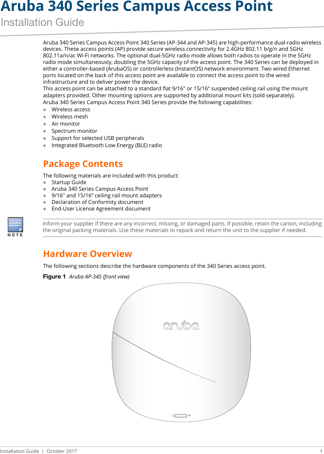 Aruba 340 Series Campus Access PointInstallation GuideInstallation Guide | October 2017 1Aruba 340 Series Campus Access Point 340 Series (AP-344 and AP-345) are high-performance dual-radio wireless devices. These access points (AP) provide secure wireless connectivity for 2.4GHz 802.11 b/g/n and 5GHz 802.11a/n/ac Wi-Fi networks. The optional dual-5GHz radio mode allows both radios to operate in the 5GHz radio mode simultaneously, doubling the 5GHz capacity of the access point. The 340 Series can be deployed in either a controller-based (ArubaOS) or controllerless (InstantOS) network environment. Two wired Ethernet ports located on the back of this access point are available to connect the access point to the wired infrastructure and to deliver power the device. This access point can be attached to a standard flat 9/16&quot; or 15/16” suspended ceiling rail using the mount adapters provided. Other mounting options are supported by additional mount kits (sold separately).Aruba 340 Series Campus Access Point 340 Series provide the following capabilities:Wireless accessWireless meshAir monitorSpectrum monitorSupport for selected USB peripheralsIntegrated Bluetooth Low Energy (BLE) radioPackage ContentsThe following materials are included with this product:Startup GuideAruba 340 Series Campus Access Point9/16&quot; and 15/16” ceiling rail mount adaptersDeclaration of Conformity documentEnd-User License Agreement documentHardware OverviewThe following sections describe the hardware components of the 340 Series access point.Figure 1  Aruba AP-345 (front view)Inform your supplier if there are any incorrect, missing, or damaged parts. If possible, retain the carton, including the original packing materials. Use these materials to repack and return the unit to the supplier if needed.