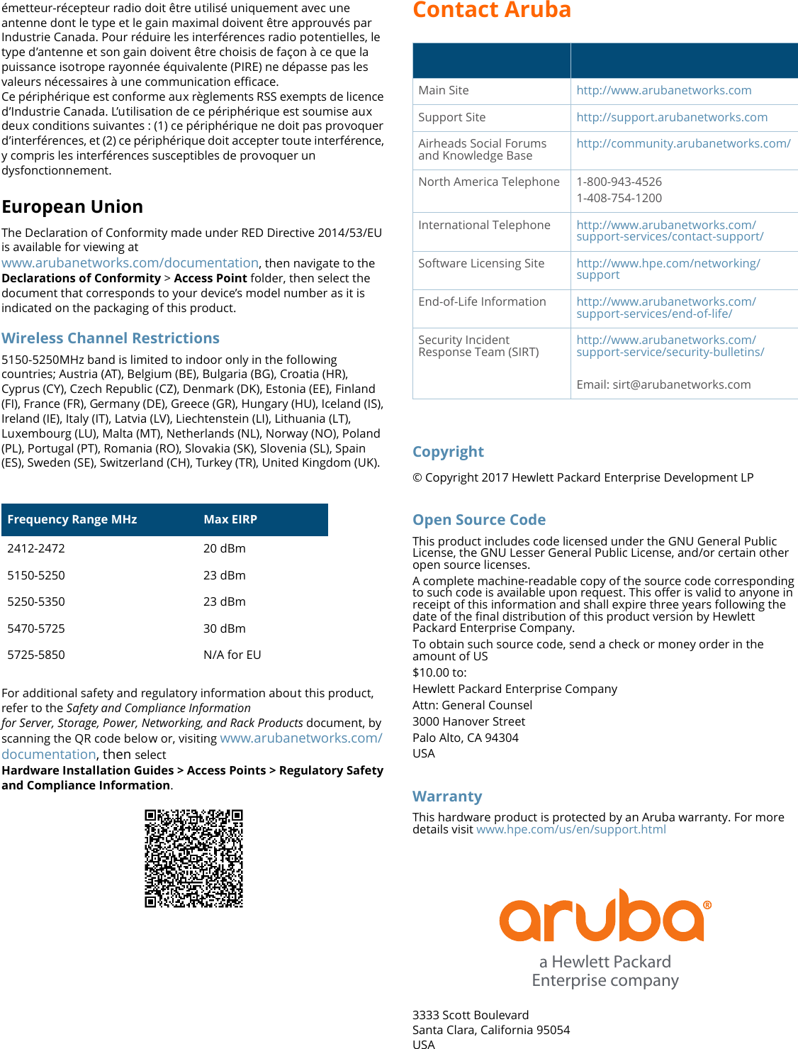 Contact ArubaCopyright© Copyright 2017 Hewlett Packard Enterprise Development LPOpen Source CodeThis product includes code licensed under the GNU General Public License, the GNU Lesser General Public License, and/or certain other open source licenses.A complete machine-readable copy of the source code corresponding to such code is available upon request. This offer is valid to anyone in receipt of this information and shall expire three years following the date of the final distribution of this product version by Hewlett Packard Enterprise Company.To obtain such source code, send a check or money order in the amount of US$10.00 to:Hewlett Packard Enterprise CompanyAttn: General Counsel3000 Hanover StreetPalo Alto, CA 94304USAWarrantyThis hardware product is protected by an Aruba warranty. For more details visit www.hpe.com/us/en/support.html3333 Scott BoulevardSanta Clara, California 95054USAMain Site http://www.arubanetworks.comSupport Site http://support.arubanetworks.comAirheads Social Forums and Knowledge Base http://community.arubanetworks.com/North America Telephone 1-800-943-45261-408-754-1200International Telephone http://www.arubanetworks.com/support-services/contact-support/Software Licensing Site http://www.hpe.com/networking/supportEnd-of-Life Information http://www.arubanetworks.com/support-services/end-of-life/Security Incident Response Team (SIRT)http://www.arubanetworks.com/support-service/security-bulletins/Email: sirt@arubanetworks.coma Hewlett PackardEnterprise companyémetteur-récepteur radio doit être utilisé uniquement avec une antenne dont le type et le gain maximal doivent être approuvés par Industrie Canada. Pour réduire les interférences radio potentielles, le type d’antenne et son gain doivent être choisis de façon à ce que la puissance isotrope rayonnée équivalente (PIRE) ne dépasse pas les valeurs nécessaires à une communication efficace. Ce périphérique est conforme aux règlements RSS exempts de licence d’Industrie Canada. L’utilisation de ce périphérique est soumise aux deux conditions suivantes : (1) ce périphérique ne doit pas provoquer d’interférences, et (2) ce périphérique doit accepter toute interférence, y compris les interférences susceptibles de provoquer un dysfonctionnement.European UnionThe Declaration of Conformity made under RED Directive 2014/53/EU is available for viewing at www.arubanetworks.com/documentation, then navigate to the Declarations of Conformity &gt; Access Point folder, then select the document that corresponds to your device’s model number as it is indicated on the packaging of this product.Wireless Channel Restrictions5150-5250MHz band is limited to indoor only in the following countries; Austria (AT), Belgium (BE), Bulgaria (BG), Croatia (HR), Cyprus (CY), Czech Republic (CZ), Denmark (DK), Estonia (EE), Finland (FI), France (FR), Germany (DE), Greece (GR), Hungary (HU), Iceland (IS), Ireland (IE), Italy (IT), Latvia (LV), Liechtenstein (LI), Lithuania (LT), Luxembourg (LU), Malta (MT), Netherlands (NL), Norway (NO), Poland (PL), Portugal (PT), Romania (RO), Slovakia (SK), Slovenia (SL), Spain (ES), Sweden (SE), Switzerland (CH), Turkey (TR), United Kingdom (UK).For additional safety and regulatory information about this product, refer to the Safety and Compliance Informationfor Server, Storage, Power, Networking, and Rack Products document, by scanning the QR code below or, visiting www.arubanetworks.com/documentation, then selectHardware Installation Guides &gt; Access Points &gt; Regulatory Safety and Compliance Information. Frequency Range MHz Max EIRP2412-2472 20 dBm5150-5250 23 dBm5250-5350 23 dBm5470-5725 30 dBm5725-5850 N/A for EU