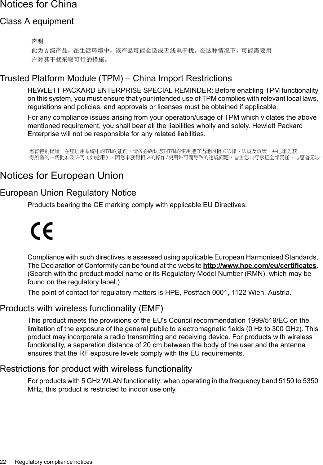 Notices for ChinaClass A equipmentTrusted Platform Module (TPM) – China Import RestrictionsHEWLETT PACKARD ENTERPRISE SPECIAL REMINDER: Before enabling TPM functionalityon this system, you must ensure that your intended use of TPM complies with relevant local laws,regulations and policies, and approvals or licenses must be obtained if applicable.For any compliance issues arising from your operation/usage of TPM which violates the abovementioned requirement, you shall bear all the liabilities wholly and solely. Hewlett PackardEnterprise will not be responsible for any related liabilities.Notices for European UnionEuropean Union Regulatory NoticeProducts bearing the CE marking comply with applicable EU Directives:Compliance with such directives is assessed using applicable European Harmonised Standards.The Declaration of Conformity can be found at the website http://www.hpe.com/eu/certificates.(Search with the product model name or its Regulatory Model Number (RMN), which may befound on the regulatory label.)The point of contact for regulatory matters is HPE, Postfach 0001, 1122 Wien, Austria.Products with wireless functionality (EMF)This product meets the provisions of the EU&apos;s Council recommendation 1999/519/EC on thelimitation of the exposure of the general public to electromagnetic fields (0 Hz to 300 GHz). Thisproduct may incorporate a radio transmitting and receiving device. For products with wirelessfunctionality, a separation distance of 20 cm between the body of the user and the antennaensures that the RF exposure levels comply with the EU requirements.Restrictions for product with wireless functionalityFor products with 5GHz WLAN functionality: when operating in the frequency band 5150 to 5350MHz, this product is restricted to indoor use only.22 Regulatory compliance notices