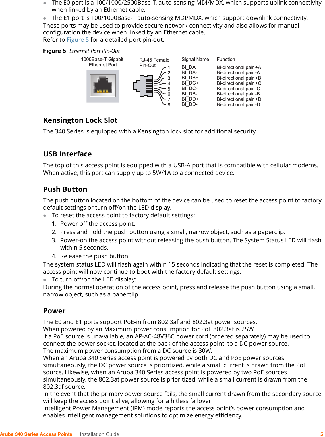 Aruba 340 Series Access Points | Installation Guide 5The E0 port is a 100/1000/2500Base-T, auto-sensing MDI/MDX, which supports uplink connectivity when linked by an Ethernet cable.The E1 port is 100/1000Base-T auto-sensing MDI/MDX, which support downlink connectivity.These ports may be used to provide secure network connectivity and also allows for manual configuration the device when linked by an Ethernet cable. Refer to Figure 5 for a detailed port pin-out. Figure 5  Ethernet Port Pin-OutKensington Lock SlotThe 340 Series is equipped with a Kensington lock slot for additional securityUSB InterfaceThe top of this access point is equipped with a USB-A port that is compatible with cellular modems. When active, this port can supply up to 5W/1A to a connected device.Push ButtonThe push button located on the bottom of the device can be used to reset the access point to factory default settings or turn off/on the LED display. To reset the access point to factory default settings:1. Power off the access point.2. Press and hold the push button using a small, narrow object, such as a paperclip.3. Power-on the access point without releasing the push button. The System Status LED will flash within 5 seconds.4. Release the push button.The system status LED will flash again within 15 seconds indicating that the reset is completed. The access point will now continue to boot with the factory default settings.To turn off/on the LED display:During the normal operation of the access point, press and release the push button using a small, narrow object, such as a paperclip. Power The E0 and E1 ports support PoE-in from 802.3af and 802.3at power sources. When powered by an Maximum power consumption for PoE 802.3af is 25WIf a PoE source is unavailable, an AP-AC-48V36C power cord (ordered separately) may be used to connect the power socket, located at the back of the access point, to a DC power source. The maximum power consumption from a DC source is 30W. When an Aruba 340 Series access point is powered by both DC and PoE power sources simultaneously, the DC power source is prioritized, while a small current is drawn from the PoE source. Likewise, when an Aruba 340 Series access point is powered by two PoE sources simultaneously, the 802.3at power source is prioritized, while a small current is drawn from the 802.3af source.In the event that the primary power source fails, the small current drawn from the secondary source will keep the access point alive, allowing for a hitless failover.Intelligent Power Management (IPM) mode reports the access point’s power consumption and enables intelligent management solutions to optimize energy efficiency.1000Base-T Gigabit Ethernet PortRJ-45 FemalePin-OutSignal Name12345678BI_DC+BI_DC-BI_DD+BI_DD-BI_DA+BI_DA-BI_DB+BI_DB-FunctionBi-directional pair +CBi-directional pair -CBi-directional pair +DBi-directional pair -DBi-directional pair +ABi-directional pair -ABi-directional pair +BBi-directional pair -B     